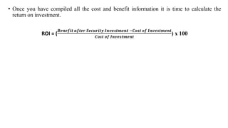 • Once you have compiled all the cost and benefit information it is time to calculate the
return on investment.
ROI = (
𝑩𝒆𝒏𝒆𝒇𝒊𝒕 𝒂𝒇𝒕𝒆𝒓 𝑺𝒆𝒄𝒖𝒓𝒊𝒕𝒚 𝑰𝒏𝒗𝒆𝒔𝒕𝒎𝒆𝒏𝒕 −𝑪𝒐𝒔𝒕 𝒐𝒇 𝑰𝒏𝒗𝒆𝒔𝒕𝒎𝒆𝒏𝒕
𝑪𝒐𝒔𝒕 𝒐𝒇 𝑰𝒏𝒗𝒆𝒔𝒕𝒎𝒆𝒏𝒕
) x 100
 