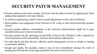 SECURITY PATCH MANAGEMENT
• Security patches protect the security of devices and the data on them by applying the latest
updates that respond to the latest threats.
• In software engineering a patch refers to small adjustments to the code of software.
• Patch updates one component of the software to fix a bug or error discovered after product
release.
• Security patches address vulnerabilities in the software cybercriminals might use to gain
unauthorized access to device and data.
• Security patches for the operating system (OS) of device like Windows, iOS, Android are
crucial because an OS vulnerability can have far-reaching implications.
• For individuals and their devices, effective patch management can be as simple as turning
on automatic updates.
• Google and Apple, for example, make it easy to have smartphone manage the work of
keeping the OS and all of your apps patched to the most recent version.
 