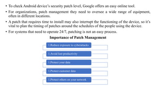 • To check Android device’s security patch level, Google offers an easy online tool.
• For organizations, patch management they need to oversee a wide range of equipment,
often in different locations.
• A patch that requires time to install may also interrupt the functioning of the device, so it’s
vital to plan the timing of patches around the schedules of the people using the device.
• For systems that need to operate 24/7, patching is not an easy process.
Importance of Patch Management
1.Reduce exposure to cyberattacks
1.Avoid lost productivity
1.Protect your data
1.Protect customer data
1.Protect others on your network
 