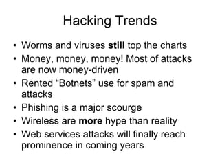 Hacking Trends Worms and viruses  still  top the charts Money, money, money! Most of attacks are now money-driven Rented “Botnets” use for spam and attacks Phishing is a major scourge Wireless are  more  hype than reality Web services attacks will finally reach prominence in coming years 