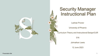 Security Manager
Instructional Plan
Lashae Proctor
University of Phoenix
Curriculum Theory and Instructional Design/CUR
516
Johnathan Lewis
12 June 2023
Presentation title 1
 