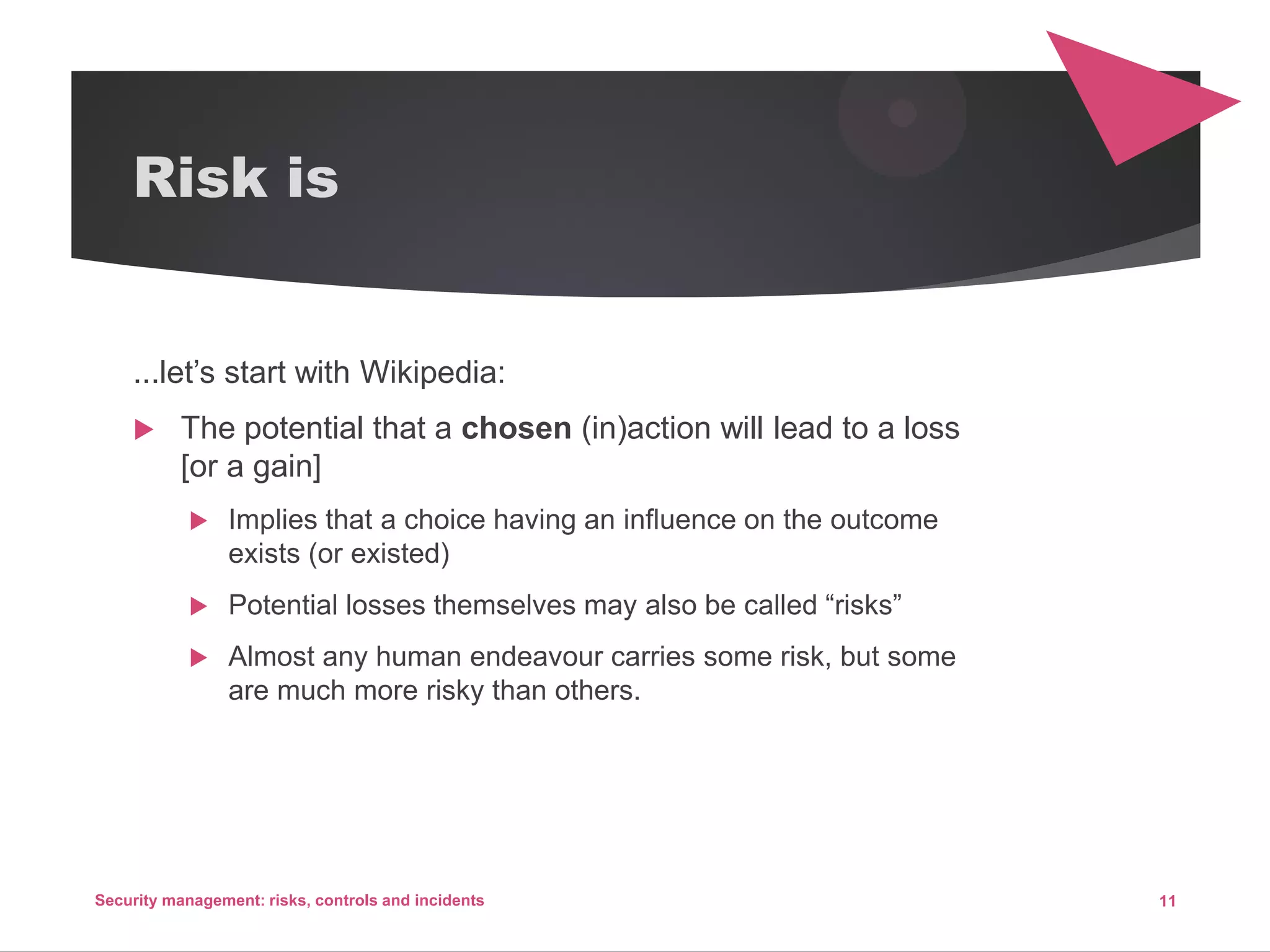 Risk is
...let’s start with Wikipedia:
 The potential that a chosen (in)action will lead to a loss
[or a gain]
 Implies that a choice having an influence on the outcome
exists (or existed)
 Potential losses themselves may also be called “risks”
 Almost any human endeavour carries some risk, but some
are much more risky than others.
11Security management: risks, controls and incidents
 