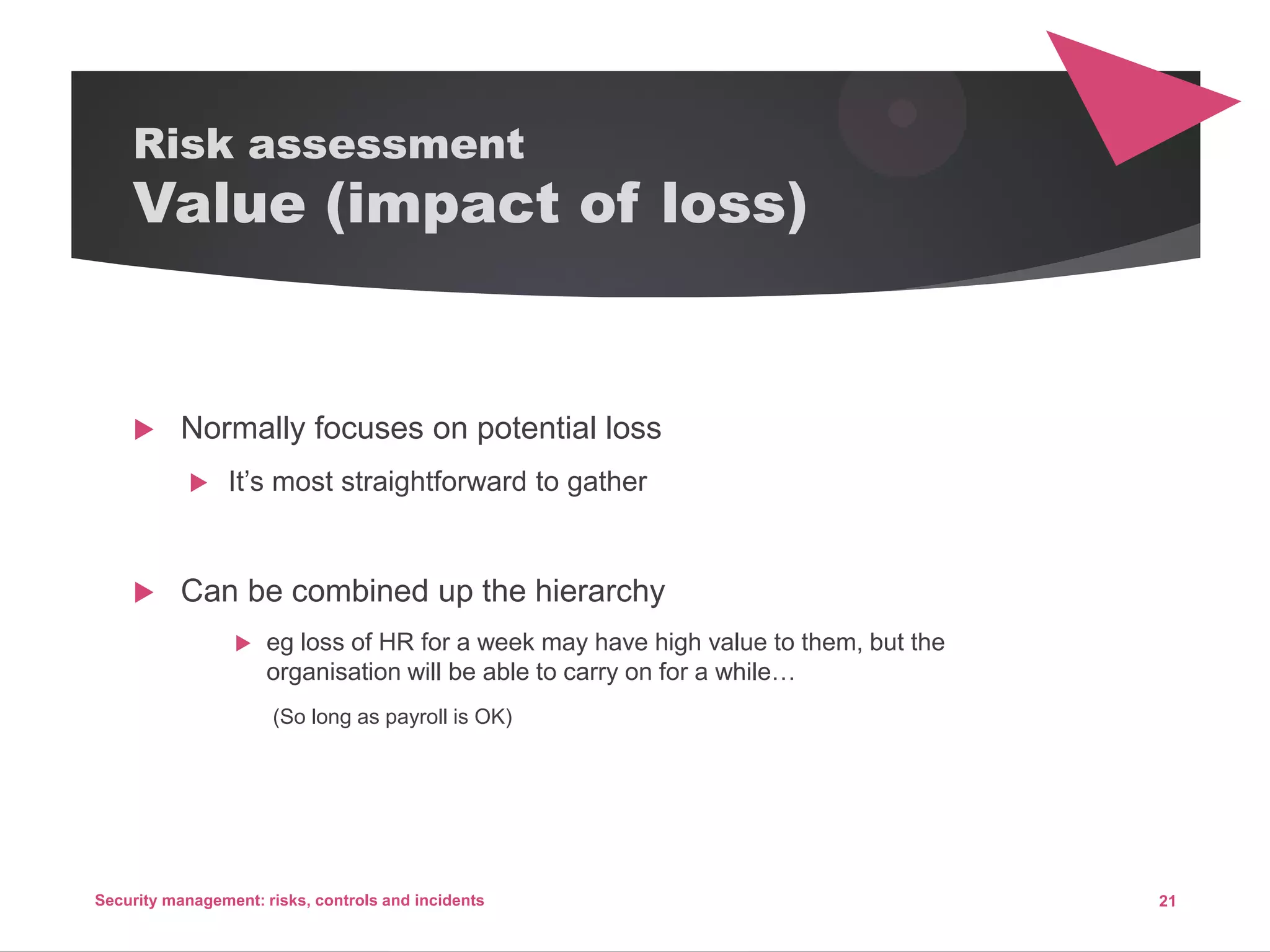 Risk assessment
Value (impact of loss)
 Normally focuses on potential loss
 It’s most straightforward to gather
 Can be combined up the hierarchy
 eg loss of HR for a week may have high value to them, but the
organisation will be able to carry on for a while…
(So long as payroll is OK)
21Security management: risks, controls and incidents
 