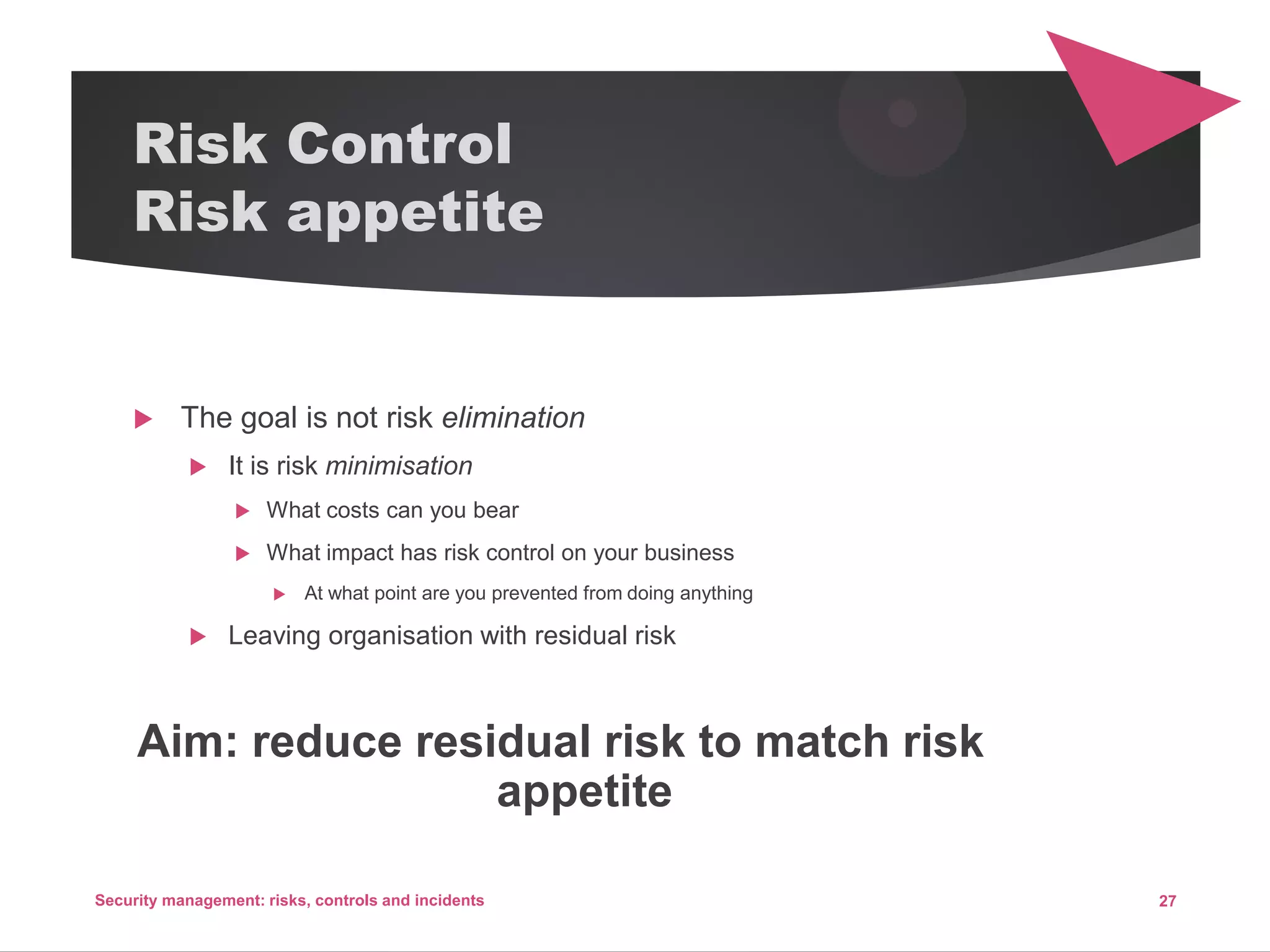 Risk Control
Risk appetite
 The goal is not risk elimination
 It is risk minimisation
 What costs can you bear
 What impact has risk control on your business
 At what point are you prevented from doing anything
 Leaving organisation with residual risk
Aim: reduce residual risk to match risk
appetite
27Security management: risks, controls and incidents
 