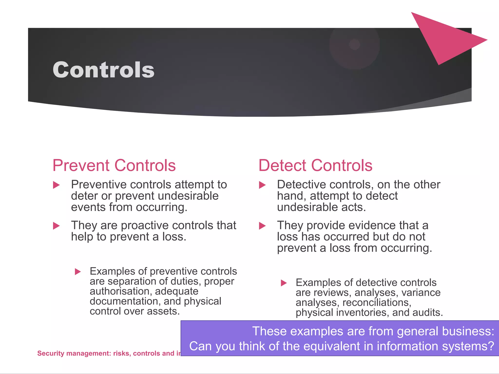 Controls
Prevent Controls
 Preventive controls attempt to
deter or prevent undesirable
events from occurring.
 They are proactive controls that
help to prevent a loss.
 Examples of preventive controls
are separation of duties, proper
authorisation, adequate
documentation, and physical
control over assets.
Detect Controls
 Detective controls, on the other
hand, attempt to detect
undesirable acts.
 They provide evidence that a
loss has occurred but do not
prevent a loss from occurring.
 Examples of detective controls
are reviews, analyses, variance
analyses, reconciliations,
physical inventories, and audits.
Security management: risks, controls and incidents 46
These examples are from general business:
Can you think of the equivalent in information systems?
 