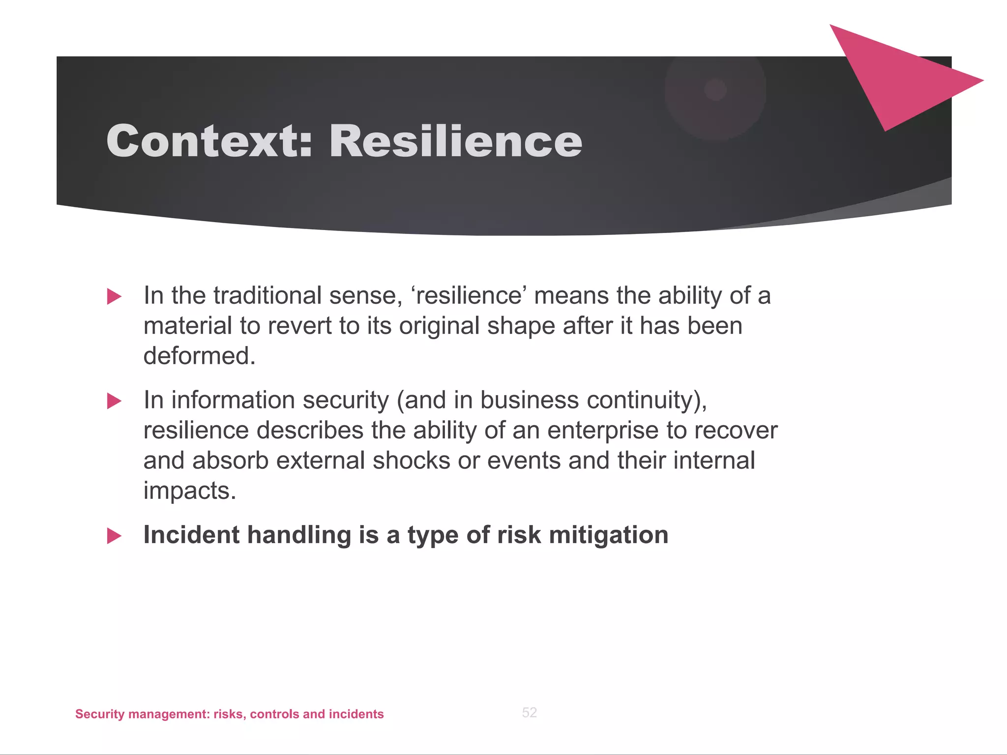 Context: Resilience
 In the traditional sense, ‘resilience’ means the ability of a
material to revert to its original shape after it has been
deformed.
 In information security (and in business continuity),
resilience describes the ability of an enterprise to recover
and absorb external shocks or events and their internal
impacts.
 Incident handling is a type of risk mitigation
Security management: risks, controls and incidents 52
 
