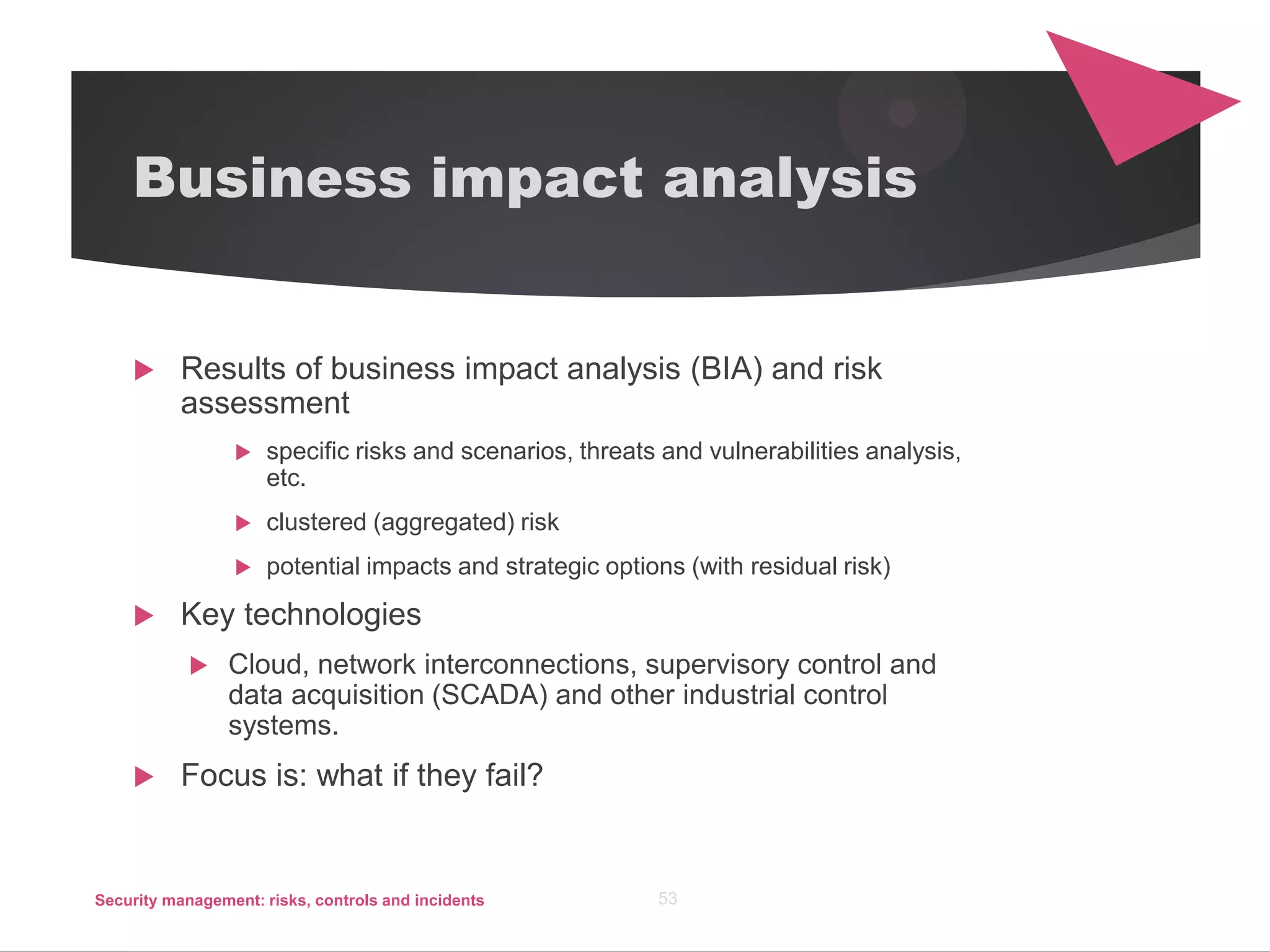 Business impact analysis
 Results of business impact analysis (BIA) and risk
assessment
 specific risks and scenarios, threats and vulnerabilities analysis,
etc.
 clustered (aggregated) risk
 potential impacts and strategic options (with residual risk)
 Key technologies
 Cloud, network interconnections, supervisory control and
data acquisition (SCADA) and other industrial control
systems.
 Focus is: what if they fail?
Security management: risks, controls and incidents 53
 