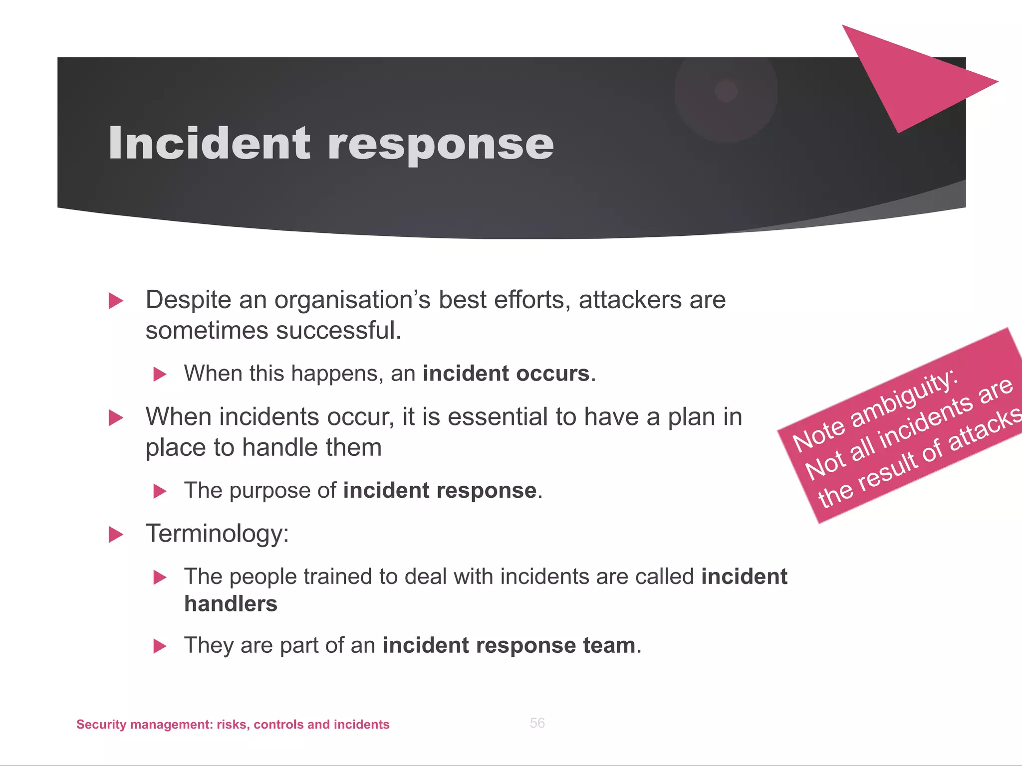 Incident response
 Despite an organisation’s best efforts, attackers are
sometimes successful.
 When this happens, an incident occurs.
 When incidents occur, it is essential to have a plan in
place to handle them
 The purpose of incident response.
 Terminology:
 The people trained to deal with incidents are called incident
handlers
 They are part of an incident response team.
Security management: risks, controls and incidents 56
 