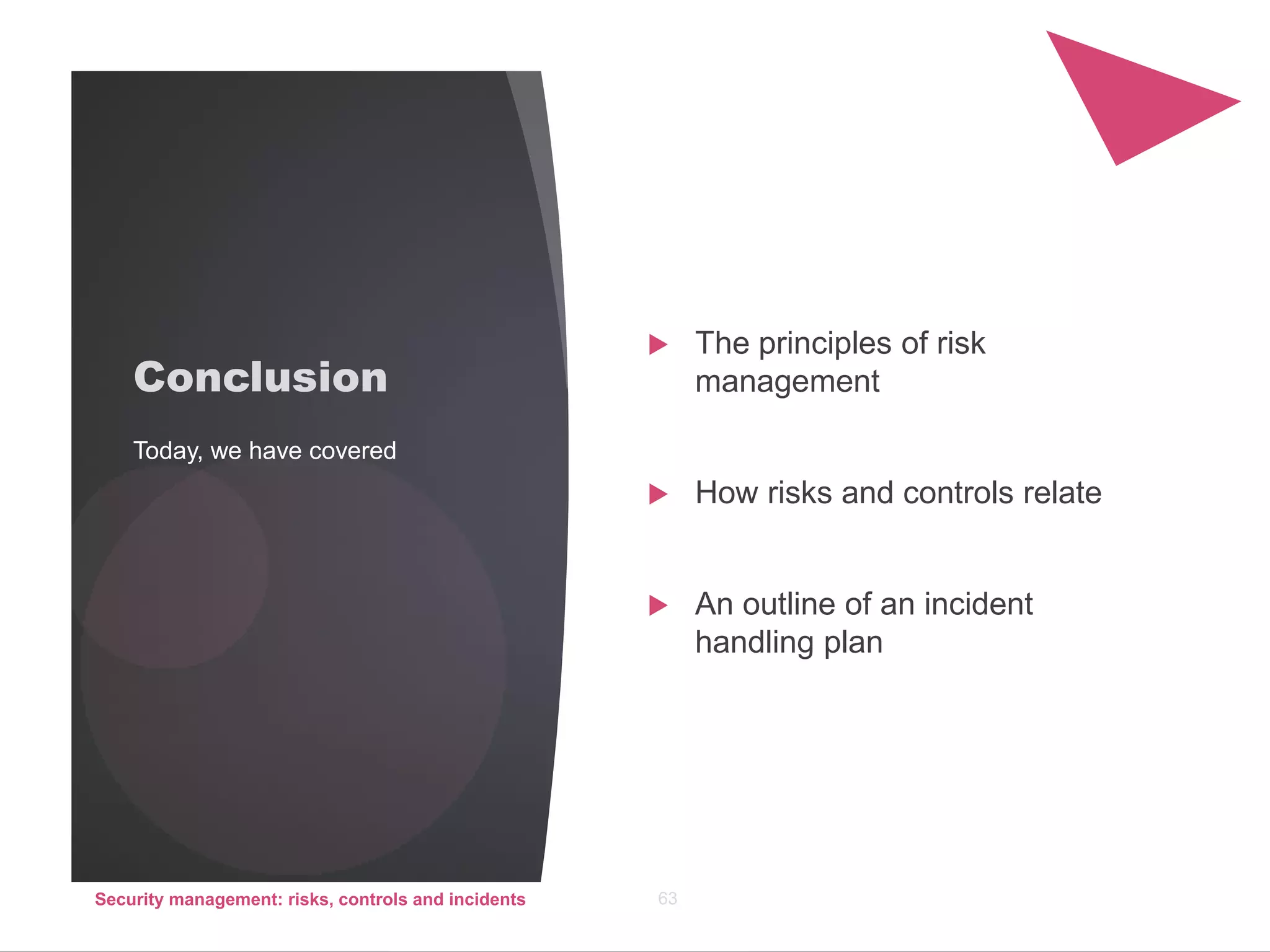 Conclusion
 The principles of risk
management
 How risks and controls relate
 An outline of an incident
handling plan
Today, we have covered
Security management: risks, controls and incidents 63
 