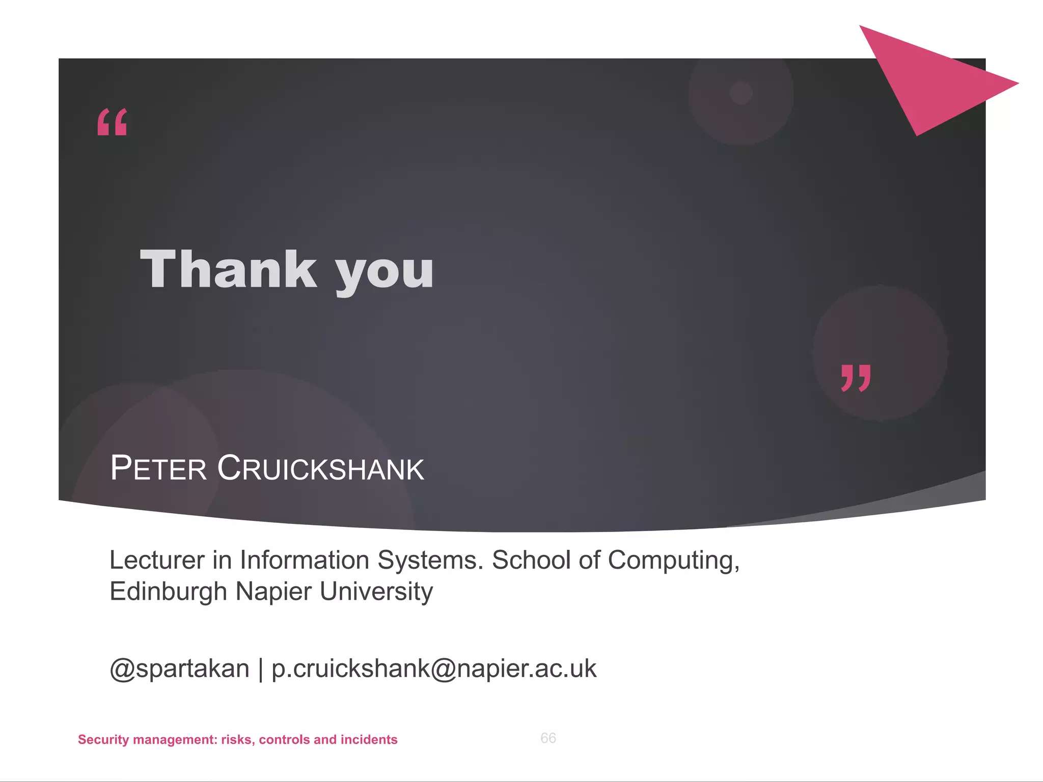 “
”
Thank you
PETER CRUICKSHANK
Lecturer in Information Systems. School of Computing,
Edinburgh Napier University
@spartakan | p.cruickshank@napier.ac.uk
Security management: risks, controls and incidents 66
 