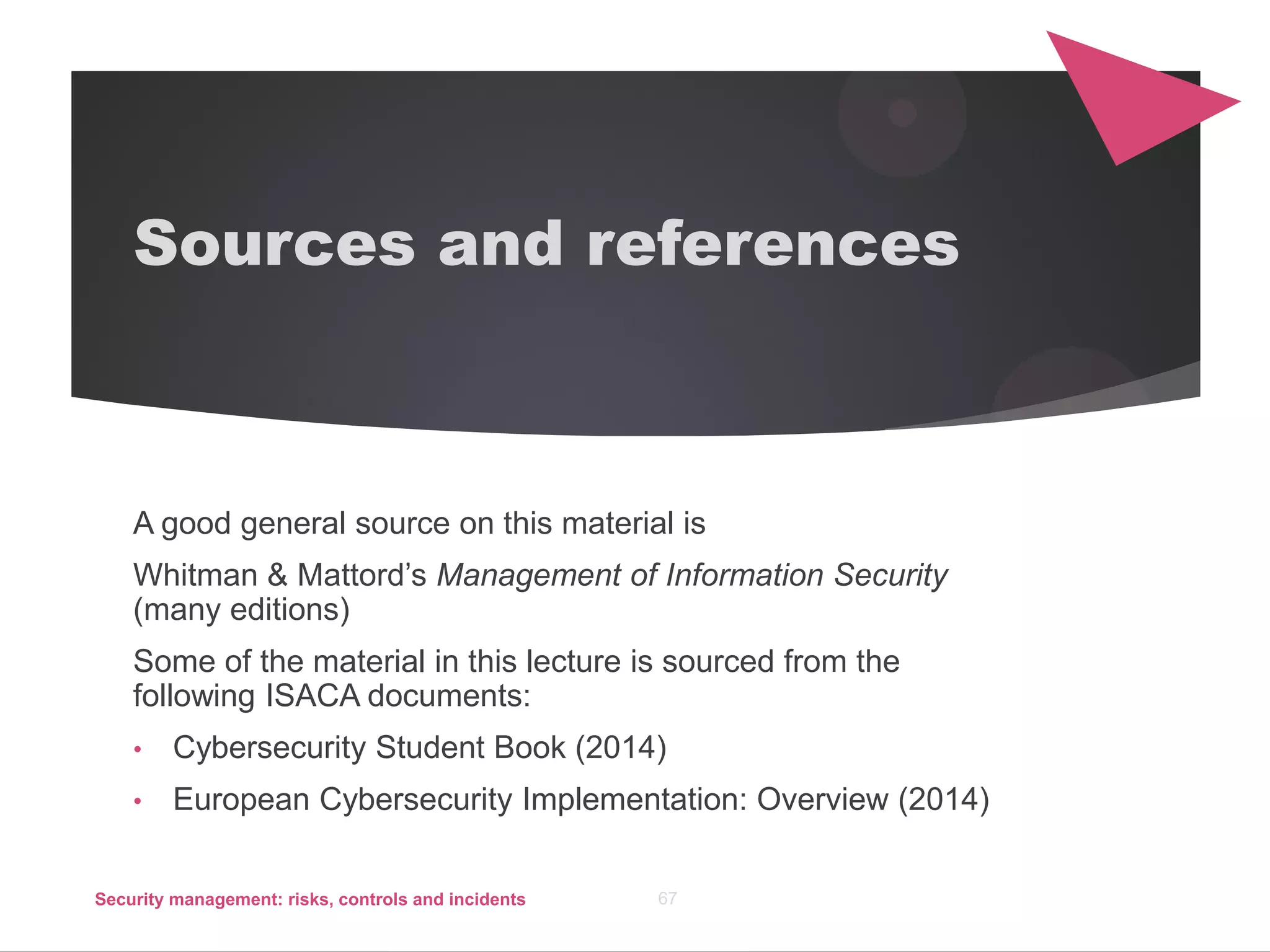 Sources and references
A good general source on this material is
Whitman & Mattord’s Management of Information Security
(many editions)
Some of the material in this lecture is sourced from the
following ISACA documents:
• Cybersecurity Student Book (2014)
• European Cybersecurity Implementation: Overview (2014)
Security management: risks, controls and incidents 67
 