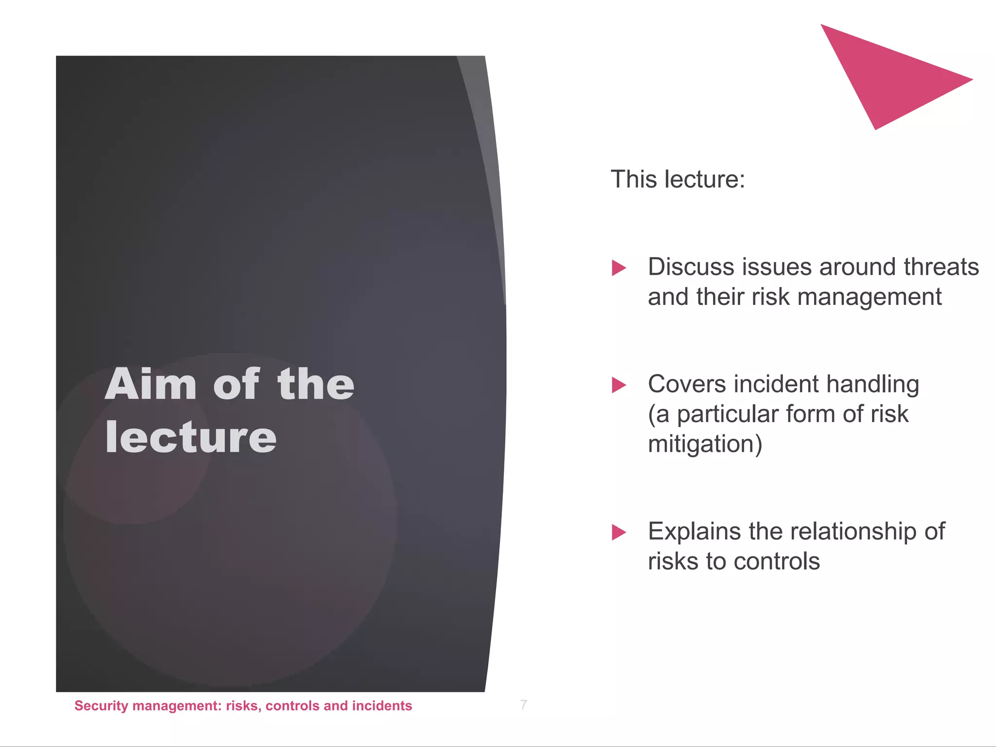 Aim of the
lecture
SERIES OF 6
LECTURES AND
TUTORIALS
COURSEWORK
ASSIGNMENT
EXAM QUESTIONS
This lecture:
 Discuss issues around threats
and their risk management
 Covers incident handling
(a particular form of risk
mitigation)
 Explains the relationship of
risks to controls
Security management: risks, controls and incidents 7
 