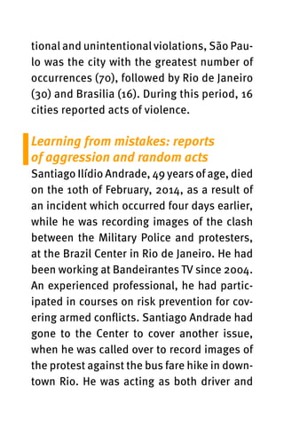 tional and unintentional violations, São Pau-
lo was the city with the greatest number of
occurrences (70), followed by Rio de Janeiro
(30) and Brasilia (16). During this period, 16
cities reported acts of violence.
Learning from mistakes: reports
of aggression and random acts
Santiago Ilídio Andrade, 49 years of age, died
on the 10th of February, 2014, as a result of
an incident which occurred four days earlier,
while he was recording images of the clash
between the Military Police and protesters,
at the Brazil Center in Rio de Janeiro. He had
been working at Bandeirantes TV since 2004.
An experienced professional, he had partic-
ipated in courses on risk prevention for cov-
ering armed conflicts. Santiago Andrade had
gone to the Center to cover another issue,
when he was called over to record images of
the protest against the bus fare hike in down-
town Rio. He was acting as both driver and
 