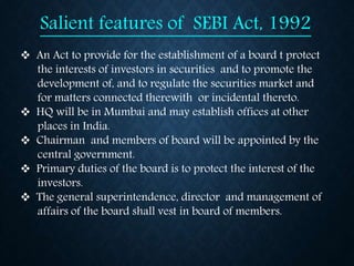 Salient features of SEBI Act, 1992
 An Act to provide for the establishment of a board t protect
the interests of investors in securities and to promote the
development of, and to regulate the securities market and
for matters connected therewith or incidental thereto.
 HQ will be in Mumbai and may establish offices at other
places in India.
 Chairman and members of board will be appointed by the
central government.
 Primary duties of the board is to protect the interest of the
investors.
 The general superintendence, director and management of
affairs of the board shall vest in board of members.
 