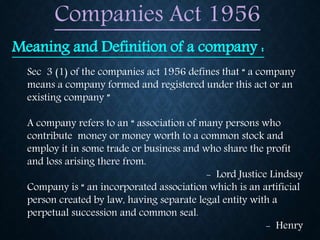 Companies Act 1956
Meaning and Definition of a company :
Sec 3 (1) of the companies act 1956 defines that “ a company
means a company formed and registered under this act or an
existing company ”
A company refers to an “ association of many persons who
contribute money or money worth to a common stock and
employ it in some trade or business and who share the profit
and loss arising there from.
- Lord Justice Lindsay
Company is “ an incorporated association which is an artificial
person created by law, having separate legal entity with a
perpetual succession and common seal.
- Henry
 