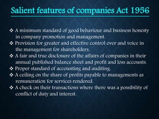 Salient features of companies Act 1956
 A minimum standard of good behaviour and business honesty
in company promotion and management.
 Provision for greater and effective control over and voice in
the management for shareholders.
 A fair and true disclosure of the affairs of companies in their
annual published balance sheet and profit and loss accounts.
 Proper standard of accounting and auditing.
 A ceiling on the share of profits payable to managements as
remuneration for services rendered.
 A check on their transactions where there was a possibility of
conflict of duty and interest.
 