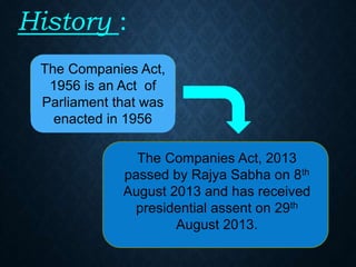 History :
The Companies Act,
1956 is an Act of
Parliament that was
enacted in 1956
The Companies Act, 2013
passed by Rajya Sabha on 8th
August 2013 and has received
presidential assent on 29th
August 2013.
 