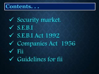 Contents. . .
 Security market.
 S.E.B.I
 S.E.B.I Act 1992
 Companies Act 1956
 Fii
 Guidelines for fii
 
