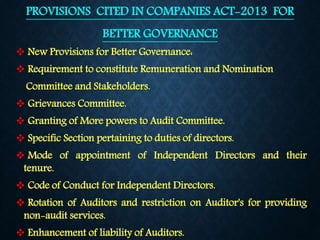 PROVISIONS CITED IN COMPANIES ACT-2013 FOR
BETTER GOVERNANCE
 New Provisions for Better Governance:
 Requirement to constitute Remuneration and Nomination
Committee and Stakeholders.
 Grievances Committee.
 Granting of More powers to Audit Committee.
 Specific Section pertaining to duties of directors.
 Mode of appointment of Independent Directors and their
tenure.
 Code of Conduct for Independent Directors.
 Rotation of Auditors and restriction on Auditor's for providing
non-audit services.
 Enhancement of liability of Auditors.
 