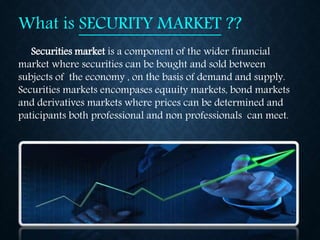 What is SECURITY MARKET ??
Securities market is a component of the wider financial
market where securities can be bought and sold between
subjects of the economy , on the basis of demand and supply.
Securities markets encompases equuity markets, bond markets
and derivatives markets where prices can be determined and
paticipants both professional and non professionals can meet.
 