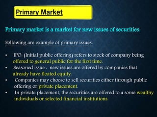 Primary market is a market for new issues of securities.
Following are example of primary issues:
• IPO: (Initial public offering) refers to stock of company being
offered to general public for the first time.
• Seasoned issue : new issues are offered by companies that
already have floated equity.
• Companies may choose to sell securities either through public
offering or private placement.
• In private placement, the securities are offered to a some wealthy
individuals or selected financial institutions.
 