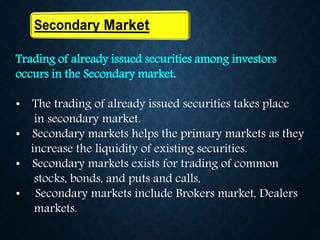 Trading of already issued securities among investors
occurs in the Secondary market.
• The trading of already issued securities takes place
in secondary market.
• Secondary markets helps the primary markets as they
increase the liquidity of existing securities.
• Secondary markets exists for trading of common
stocks, bonds, and puts and calls,
• Secondary markets include Brokers market, Dealers
markets.
 