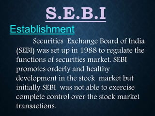 S.E.B.I
Securities Exchange Board of India
(SEBI) was set up in 1988 to regulate the
functions of securities market. SEBI
promotes orderly and healthy
development in the stock market but
initially SEBI was not able to exercise
complete control over the stock market
transactions.
Establishment
 