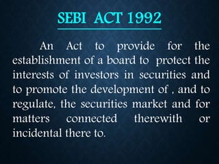 SEBI ACT 1992
An Act to provide for the
establishment of a board to protect the
interests of investors in securities and
to promote the development of , and to
regulate, the securities market and for
matters connected therewith or
incidental there to.
 