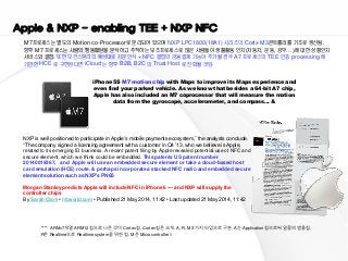 0 
Presales Report 
진행 사업 및 Reference 
Apple & NXP - enabling TEE + NXP NFC 
M7프로세스는 별도의 Motion co-Processor로 분리되어 있으며 NXP LPC1800(18A1) 시리즈의 Cortx-M3콘트롤러를 기초로 생산됨. 
향후 M7 프로세스는 사람의 행동패턴을 분석하고 추적하는 보조프로세스로 많은 사람들이 생활활동 인지(자동차, 운동, 공부…)에 대한 상황인지 서비스와 결합. 또한 모건스탠리의 예상대로 지문인식 + NFC 결합의 금융결제 기능이 추가될 경우 A7 프로세스의 TEE 인증 processing 에 기반한 HCE 로 구현된다면 iCloud 는 향후 B2B, B2C 의 Trust Host 로 진화될 것임. 
iPhone 5S M7 motion chip with Maps to improve its Maps experience and even find your parked vehicle. As we know that besides a 64-bit A7 chip, Apple has also included an M7 coprocessor that will measure the motion data from the gyroscope, accelerometer, and compass… & 
**** ARMv7개열 ARM12칩으로 나온 것이 Cortex칩. Cortex칩은 크게. A, R, M 3가지 타입으로 구분. A는 Application칩으로써 일종의 범용칩. R은 Realtime으로 Realtime system을 위한 칩, M은 Microcontroller // 
NXP is well positioned to participate in Apple’s mobile payments ecosystem,” the analysts conclude. “The company signed a licensing agreement with a customer in Q4 ’13, who we believe is Apple, related to its emerging ID business. A recent patent filing by Apple revealed potential use of NFC and secure element, which we think could be embedded. This patents US patent number 20140019367, and Apple will use an embedded secure element or take a cloud-based host card emulation (HCE) route. & perhaps incorporate a stacked NFC radio and embedded secure element solution such as NXP’s PN65 
Morgan Stanley predicts Apple will include NFC in iPhone 6 — and NXP will supply the controller chips 
By Sarah Clark • nfcworld.com • Published 21 May 2014, 11:42 • Last updated 21 May 2014, 11:42 
 
