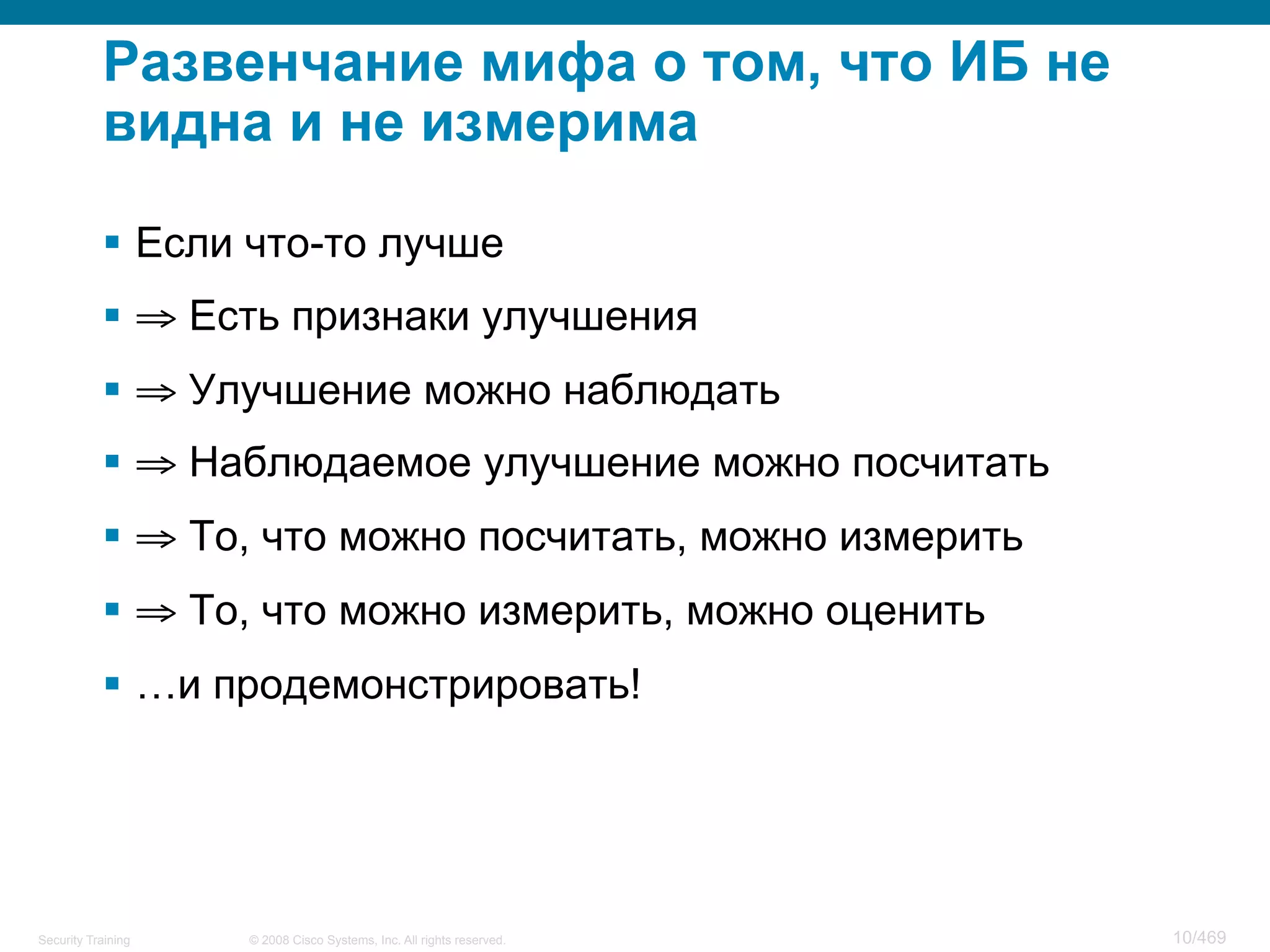© 2008 Cisco Systems, Inc. All rights reserved.Security Training 10/469
Развенчание мифа о том, что ИБ не
видна и не измерима
§  Если что-то лучше
§  ⇒ Есть признаки улучшения
§  ⇒ Улучшение можно наблюдать
§  ⇒ Наблюдаемое улучшение можно посчитать
§  ⇒ То, что можно посчитать, можно измерить
§  ⇒ То, что можно измерить, можно оценить
§  …и продемонстрировать!
 