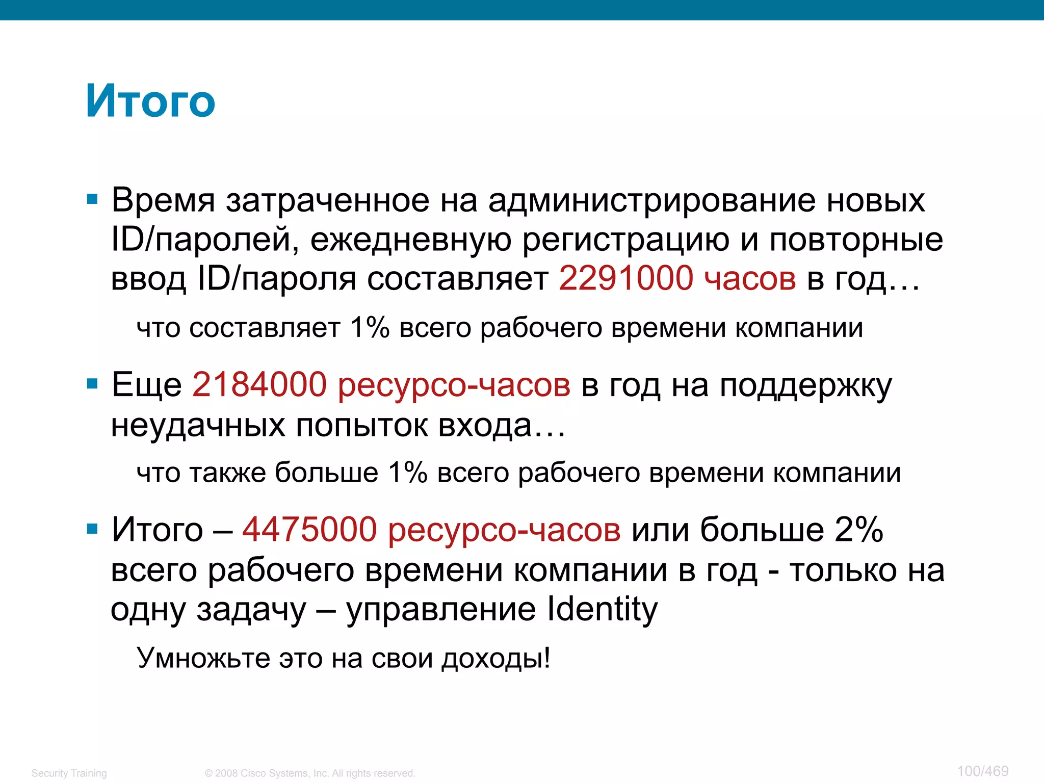 © 2008 Cisco Systems, Inc. All rights reserved.Security Training 100/469
Итого
§  Время затраченное на администрирование новых
ID/паролей, ежедневную регистрацию и повторные
ввод ID/пароля составляет 2291000 часов в год…
что составляет 1% всего рабочего времени компании
§  Еще 2184000 ресурсо-часов в год на поддержку
неудачных попыток входа…
что также больше 1% всего рабочего времени компании
§  Итого – 4475000 ресурсо-часов или больше 2%
всего рабочего времени компании в год - только на
одну задачу – управление Identity
Умножьте это на свои доходы!
 