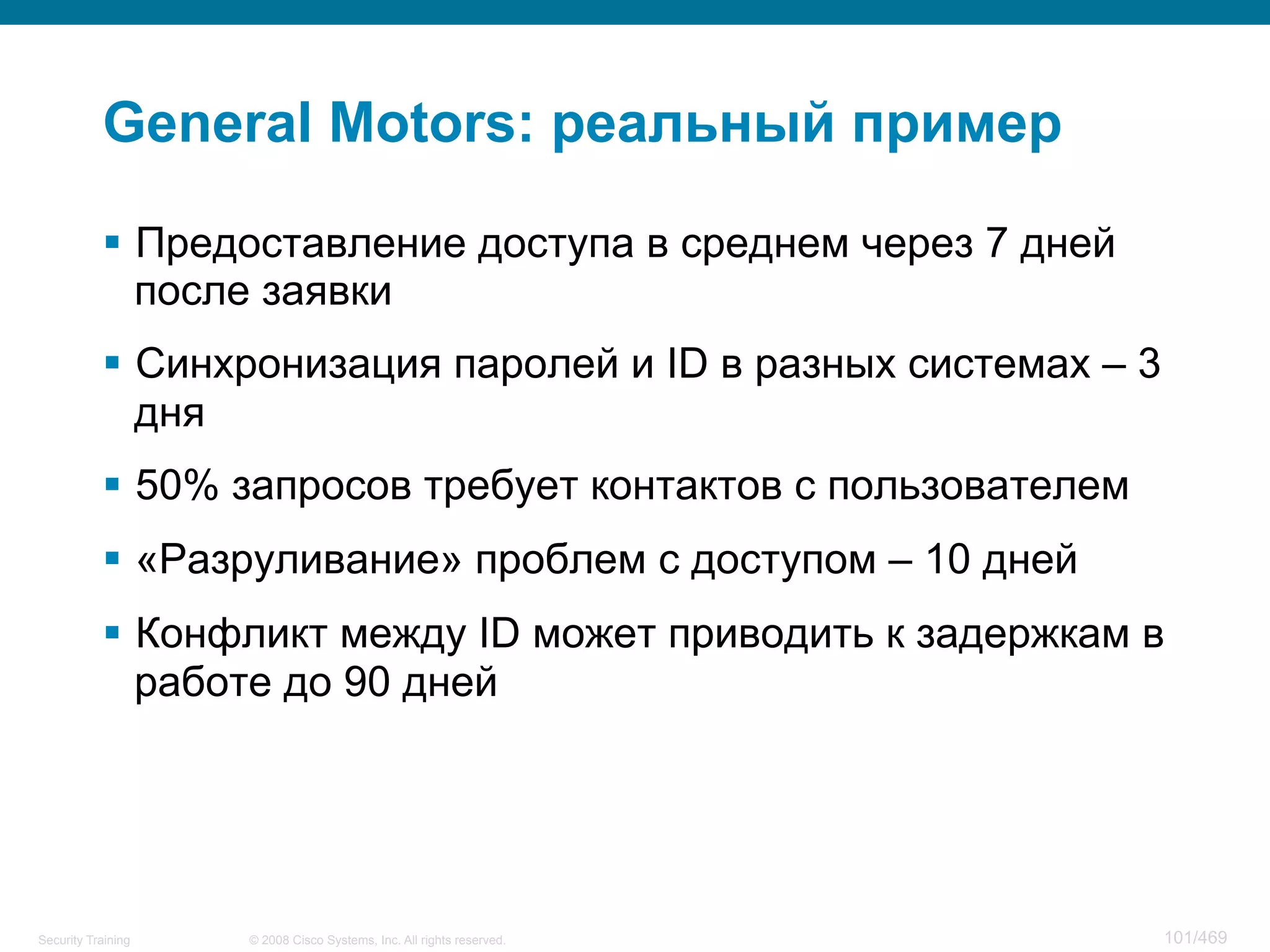 © 2008 Cisco Systems, Inc. All rights reserved.Security Training 101/469
General Motors: реальный пример
§  Предоставление доступа в среднем через 7 дней
после заявки
§  Синхронизация паролей и ID в разных системах – 3
дня
§  50% запросов требует контактов с пользователем
§  «Разруливание» проблем с доступом – 10 дней
§  Конфликт между ID может приводить к задержкам в
работе до 90 дней
 