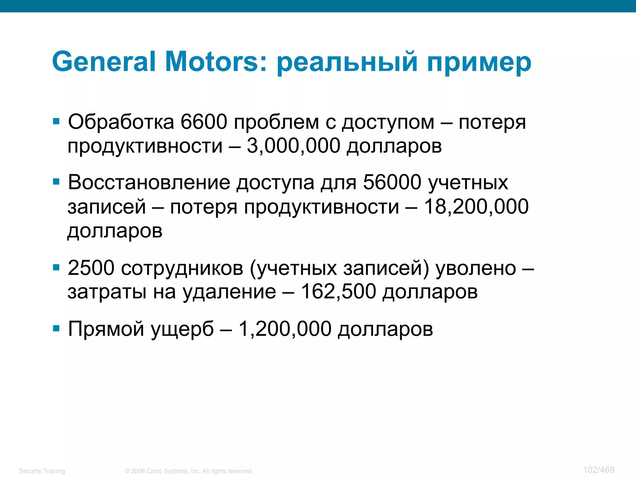 © 2008 Cisco Systems, Inc. All rights reserved.Security Training 102/469
General Motors: реальный пример
§  Обработка 6600 проблем с доступом – потеря
продуктивности – 3,000,000 долларов
§  Восстановление доступа для 56000 учетных
записей – потеря продуктивности – 18,200,000
долларов
§  2500 сотрудников (учетных записей) уволено –
затраты на удаление – 162,500 долларов
§  Прямой ущерб – 1,200,000 долларов
 