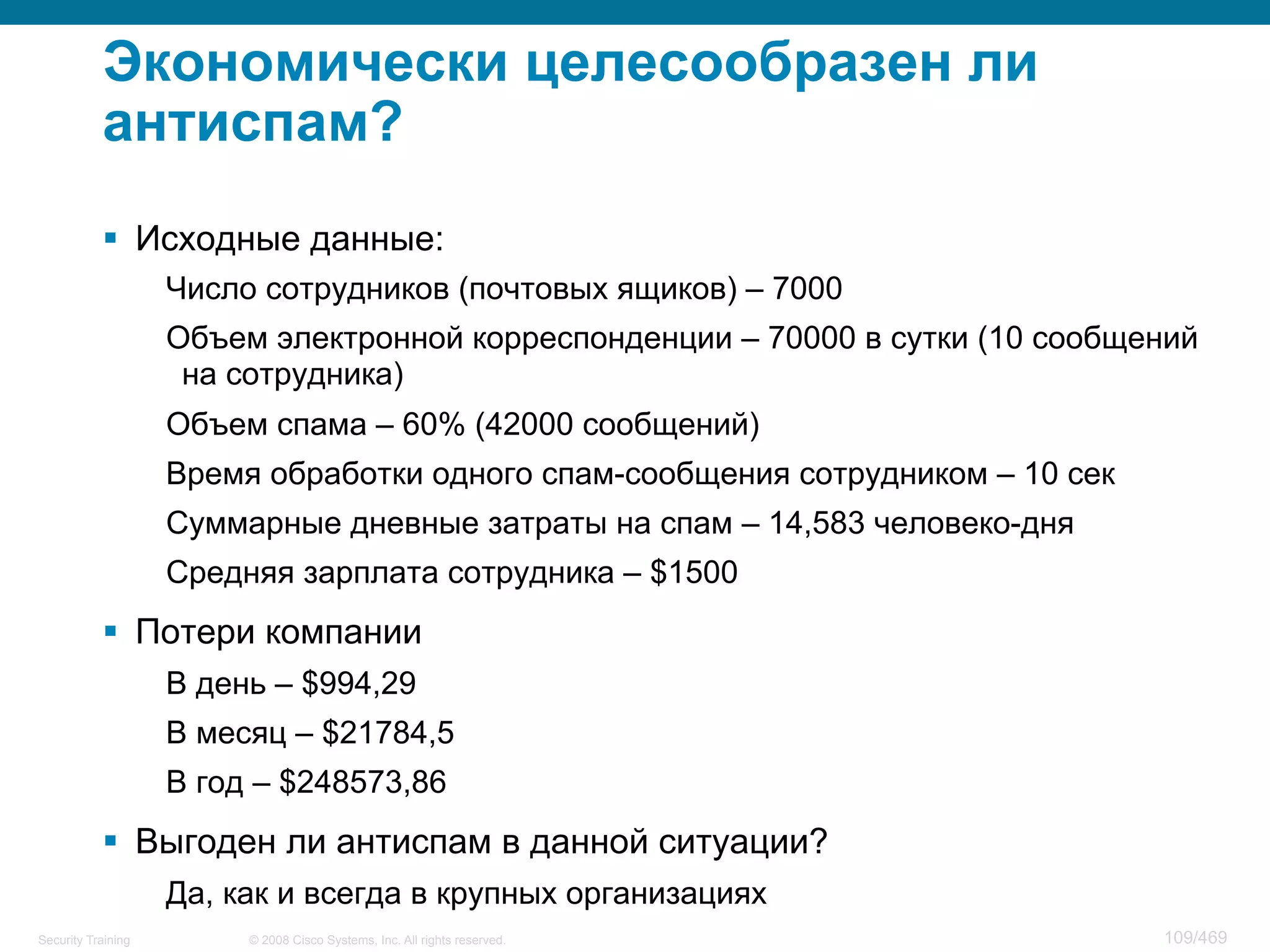 © 2008 Cisco Systems, Inc. All rights reserved.Security Training 109/469
Экономически целесообразен ли
антиспам?
§  Исходные данные:
Число сотрудников (почтовых ящиков) – 7000
Объем электронной корреспонденции – 70000 в сутки (10 сообщений
на сотрудника)
Объем спама – 60% (42000 сообщений)
Время обработки одного спам-сообщения сотрудником – 10 сек
Суммарные дневные затраты на спам – 14,583 человеко-дня
Средняя зарплата сотрудника – $1500
§  Потери компании
В день – $994,29
В месяц – $21784,5
В год – $248573,86
§  Выгоден ли антиспам в данной ситуации?
Да, как и всегда в крупных организациях
 