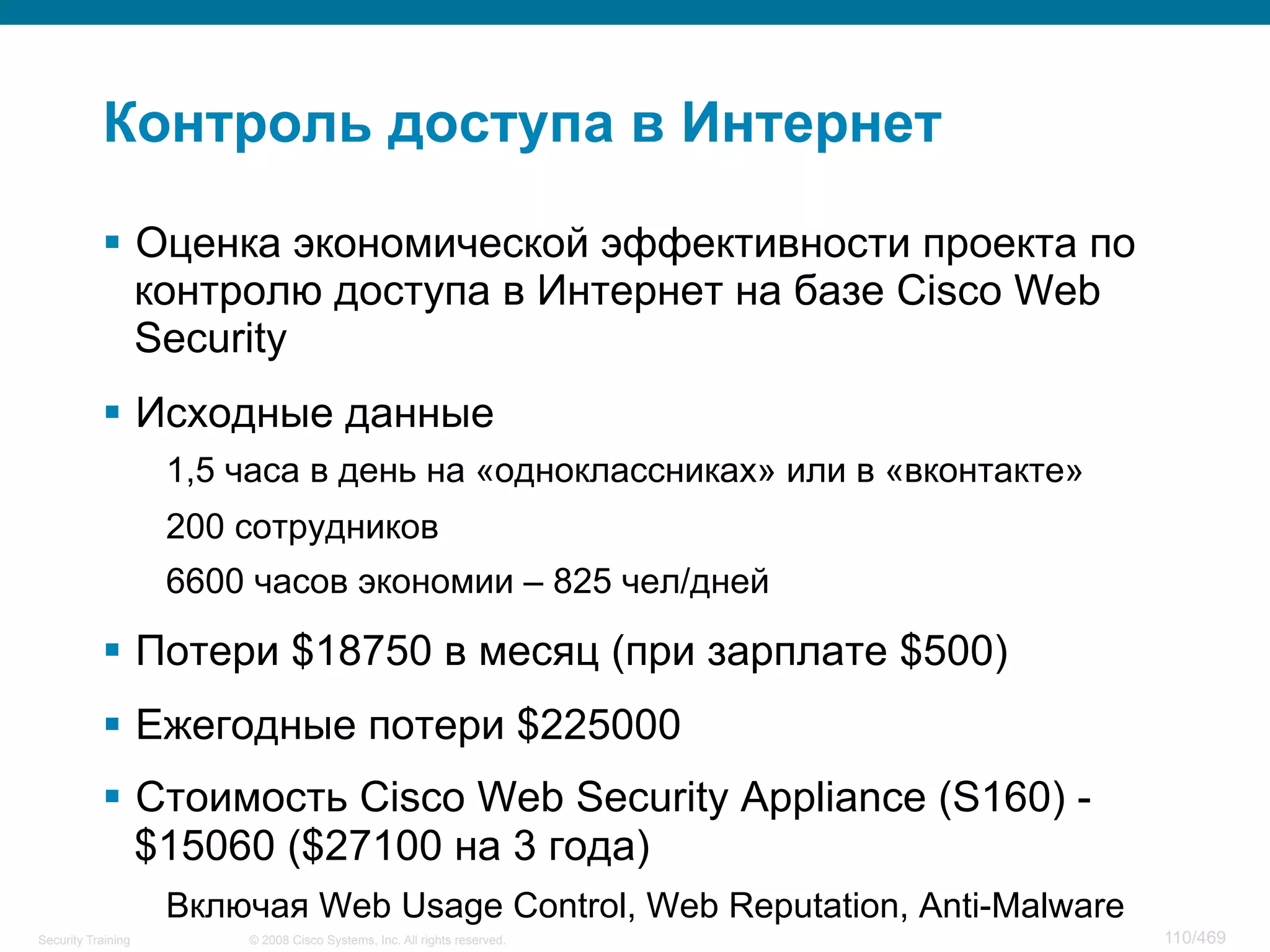 © 2008 Cisco Systems, Inc. All rights reserved.Security Training 110/469
Контроль доступа в Интернет
§  Оценка экономической эффективности проекта по
контролю доступа в Интернет на базе Cisco Web
Security
§  Исходные данные
1,5 часа в день на «одноклассниках» или в «вконтакте»
200 сотрудников
6600 часов экономии – 825 чел/дней
§  Потери $18750 в месяц (при зарплате $500)
§  Ежегодные потери $225000
§  Стоимость Cisco Web Security Appliance (S160) -
$15060 ($27100 на 3 года)
Включая Web Usage Control, Web Reputation, Anti-Malware
 