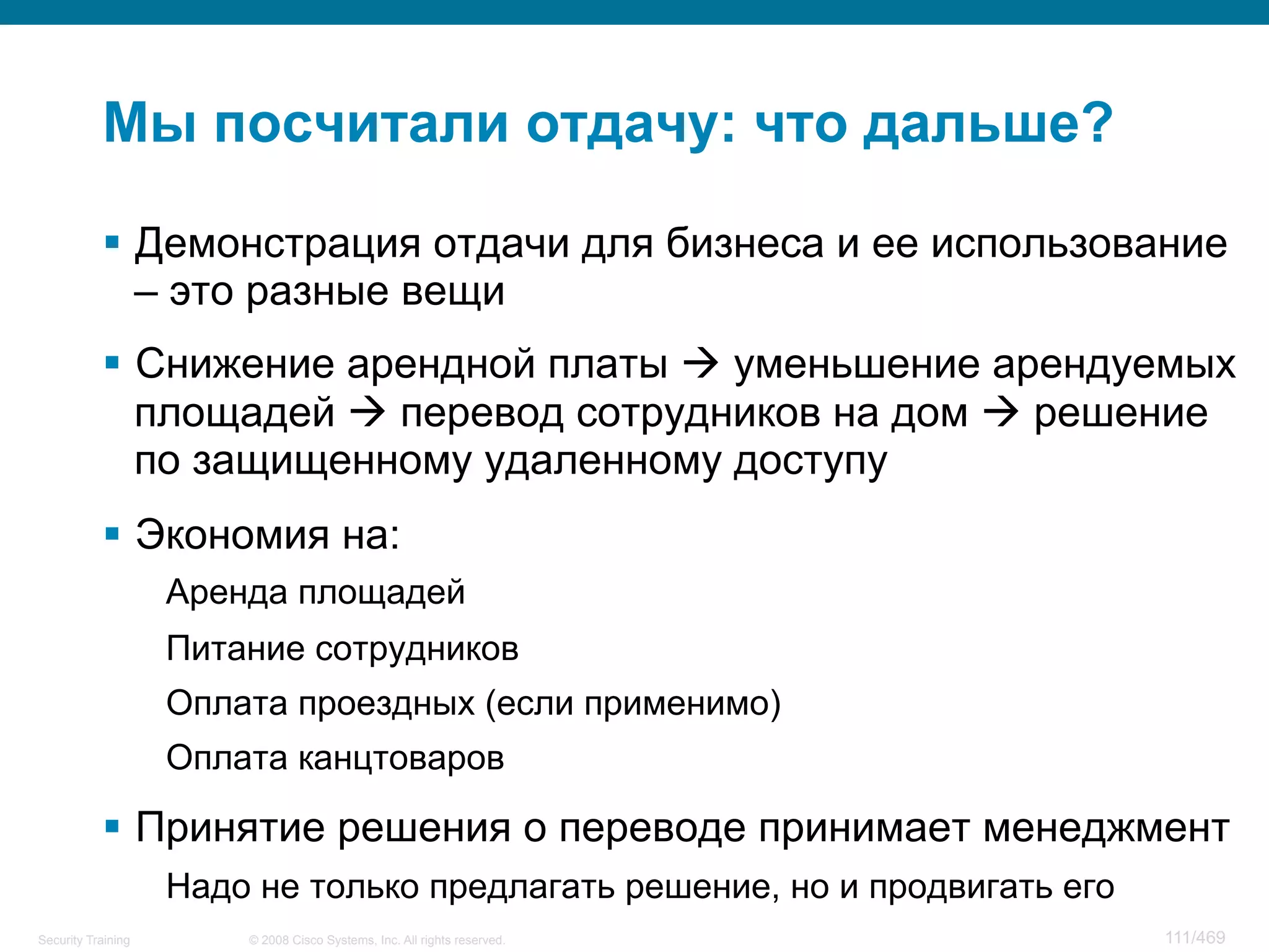© 2008 Cisco Systems, Inc. All rights reserved.Security Training 111/469
Мы посчитали отдачу: что дальше?
§  Демонстрация отдачи для бизнеса и ее использование
– это разные вещи
§  Снижение арендной платы à уменьшение арендуемых
площадей à перевод сотрудников на дом à решение
по защищенному удаленному доступу
§  Экономия на:
Аренда площадей
Питание сотрудников
Оплата проездных (если применимо)
Оплата канцтоваров
§  Принятие решения о переводе принимает менеджмент
Надо не только предлагать решение, но и продвигать его
 