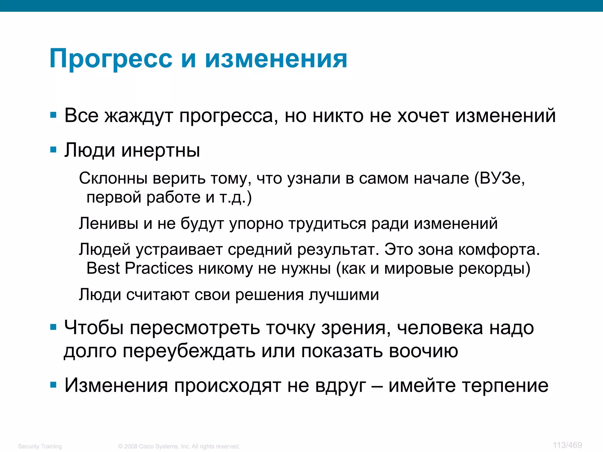 © 2008 Cisco Systems, Inc. All rights reserved.Security Training 113/469
Прогресс и изменения
§  Все жаждут прогресса, но никто не хочет изменений
§  Люди инертны
Склонны верить тому, что узнали в самом начале (ВУЗе,
первой работе и т.д.)
Ленивы и не будут упорно трудиться ради изменений
Людей устраивает средний результат. Это зона комфорта.
Best Practices никому не нужны (как и мировые рекорды)
Люди считают свои решения лучшими
§  Чтобы пересмотреть точку зрения, человека надо
долго переубеждать или показать воочию
§  Изменения происходят не вдруг – имейте терпение
 