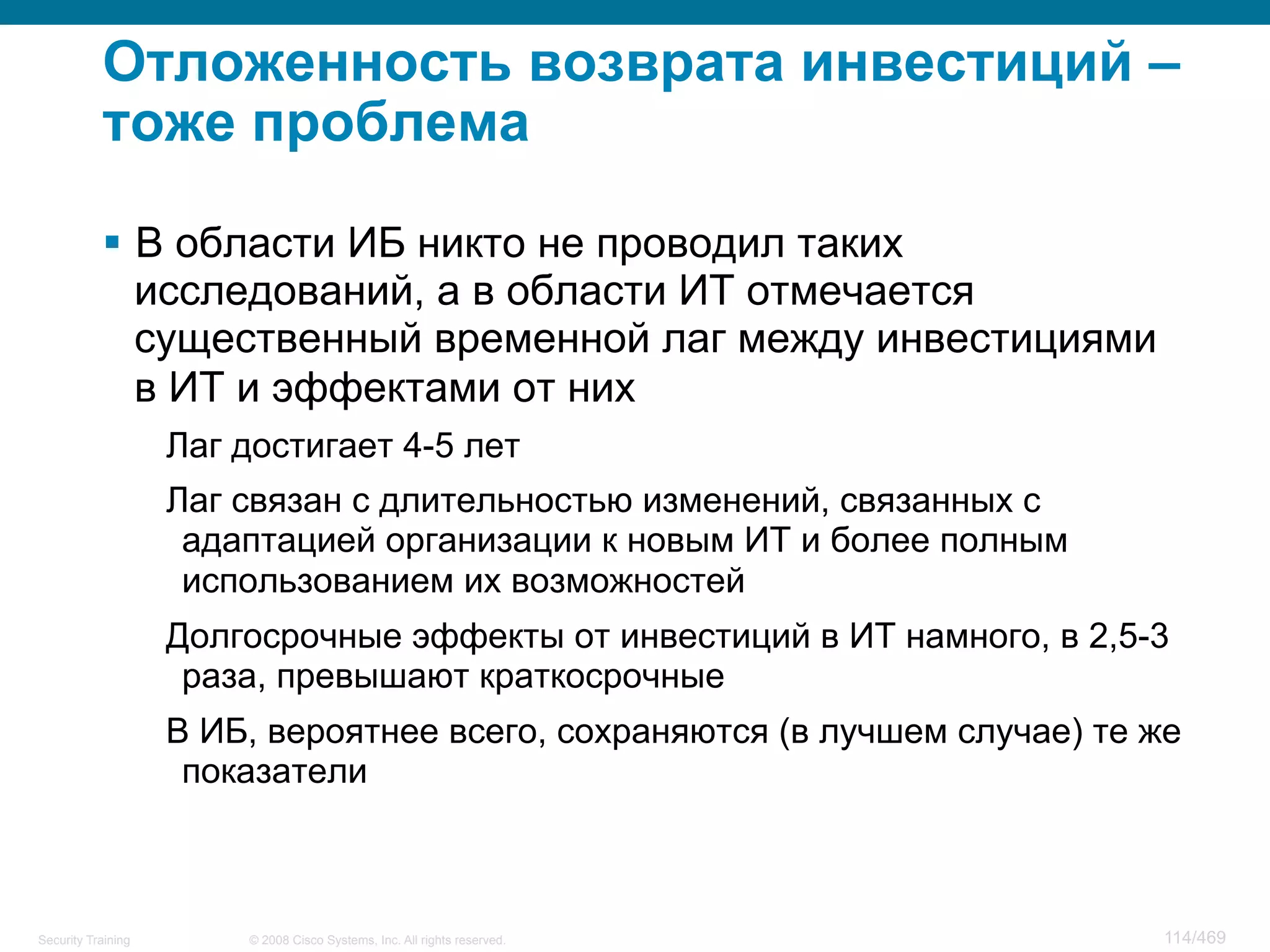 © 2008 Cisco Systems, Inc. All rights reserved.Security Training 114/469
Отложенность возврата инвестиций –
тоже проблема
§  В области ИБ никто не проводил таких
исследований, а в области ИТ отмечается
существенный временной лаг между инвестициями
в ИТ и эффектами от них
Лаг достигает 4-5 лет
Лаг связан с длительностью изменений, связанных с
адаптацией организации к новым ИТ и более полным
использованием их возможностей
Долгосрочные эффекты от инвестиций в ИТ намного, в 2,5-3
раза, превышают краткосрочные
В ИБ, вероятнее всего, сохраняются (в лучшем случае) те же
показатели
 