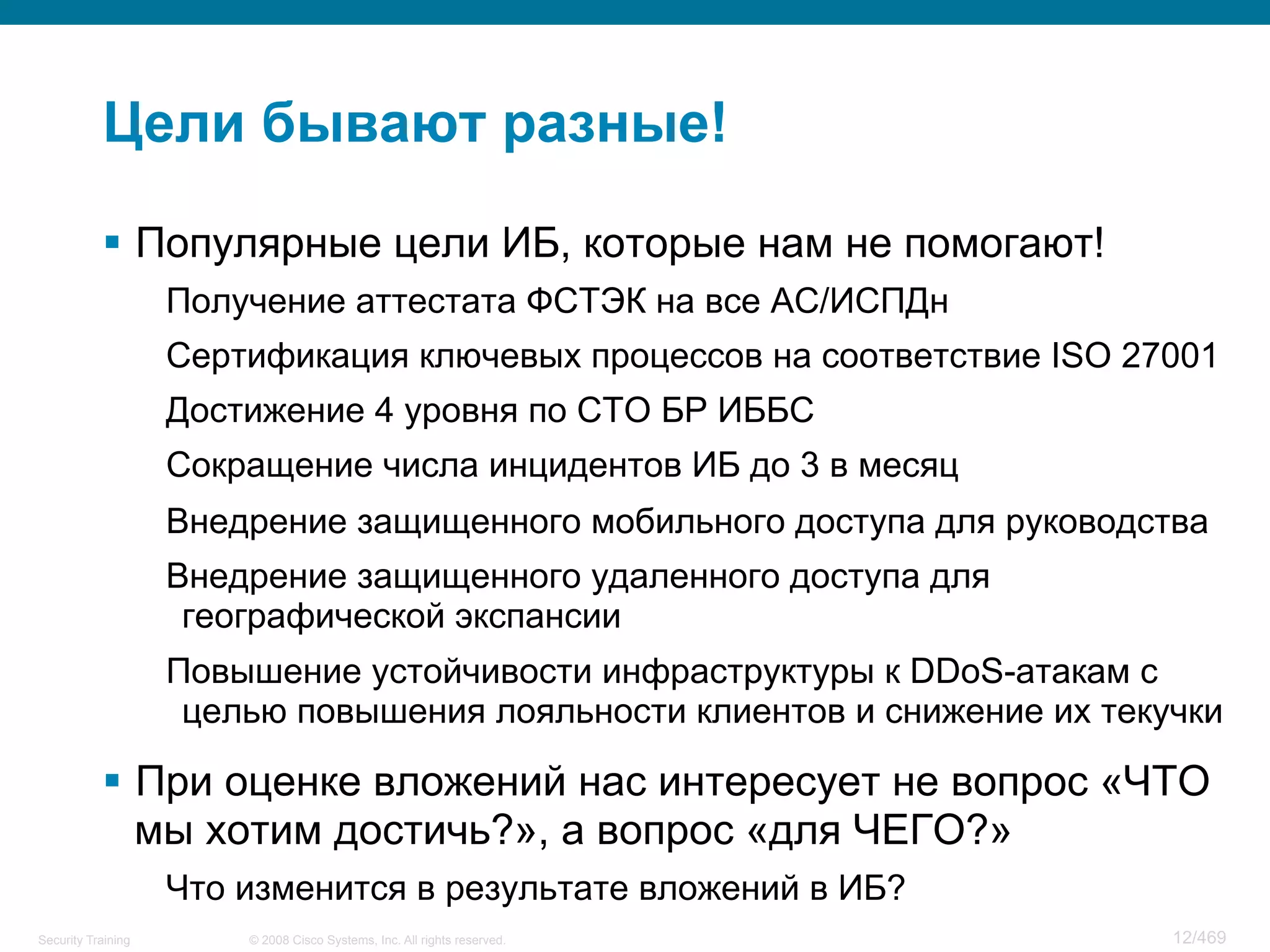 © 2008 Cisco Systems, Inc. All rights reserved.Security Training 12/469
Цели бывают разные!
§  Популярные цели ИБ, которые нам не помогают!
Получение аттестата ФСТЭК на все АС/ИСПДн
Сертификация ключевых процессов на соответствие ISO 27001
Достижение 4 уровня по СТО БР ИББС
Сокращение числа инцидентов ИБ до 3 в месяц
Внедрение защищенного мобильного доступа для руководства
Внедрение защищенного удаленного доступа для
географической экспансии
Повышение устойчивости инфраструктуры к DDoS-атакам с
целью повышения лояльности клиентов и снижение их текучки
§  При оценке вложений нас интересует не вопрос «ЧТО
мы хотим достичь?», а вопрос «для ЧЕГО?»
Что изменится в результате вложений в ИБ?
 