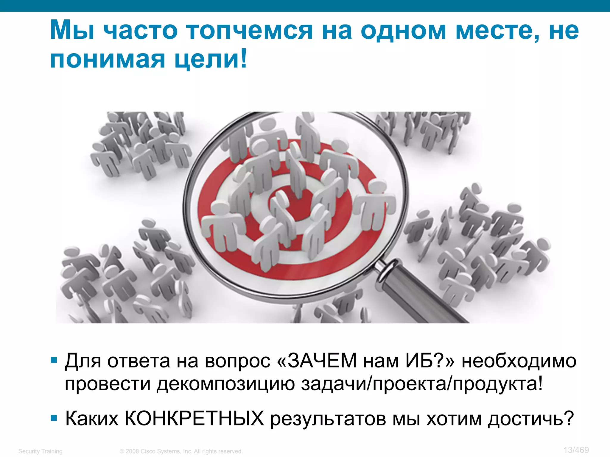 © 2008 Cisco Systems, Inc. All rights reserved.Security Training 13/469
Мы часто топчемся на одном месте, не
понимая цели!
§  Для ответа на вопрос «ЗАЧЕМ нам ИБ?» необходимо
провести декомпозицию задачи/проекта/продукта!
§  Каких КОНКРЕТНЫХ результатов мы хотим достичь?
 