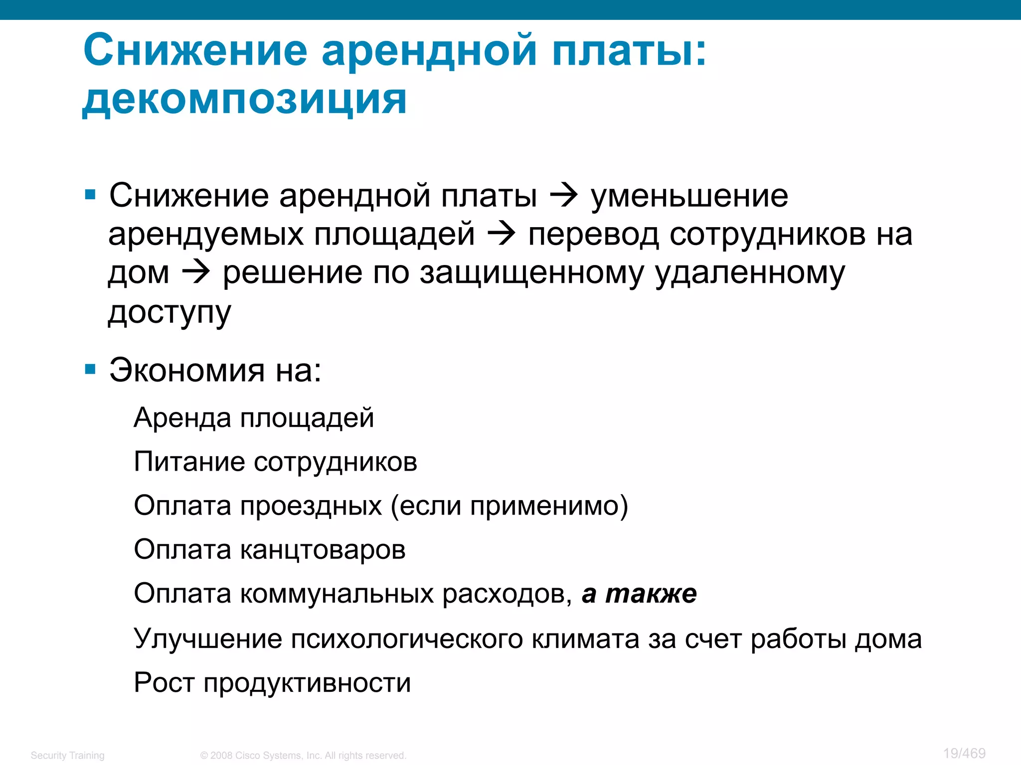 © 2008 Cisco Systems, Inc. All rights reserved.Security Training 19/469
Снижение арендной платы:
декомпозиция
§  Снижение арендной платы à уменьшение
арендуемых площадей à перевод сотрудников на
дом à решение по защищенному удаленному
доступу
§  Экономия на:
Аренда площадей
Питание сотрудников
Оплата проездных (если применимо)
Оплата канцтоваров
Оплата коммунальных расходов, а также
Улучшение психологического климата за счет работы дома
Рост продуктивности
 
