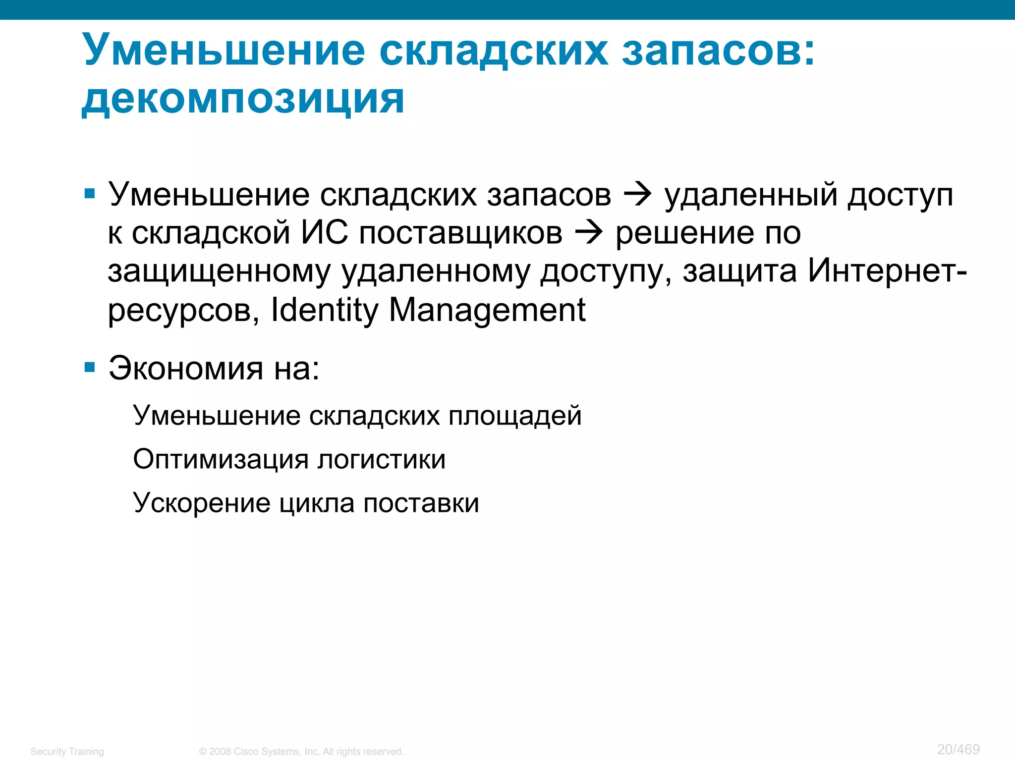 © 2008 Cisco Systems, Inc. All rights reserved.Security Training 20/469
Уменьшение складских запасов:
декомпозиция
§  Уменьшение складских запасов à удаленный доступ
к складской ИС поставщиков à решение по
защищенному удаленному доступу, защита Интернет-
ресурсов, Identity Management
§  Экономия на:
Уменьшение складских площадей
Оптимизация логистики
Ускорение цикла поставки
 