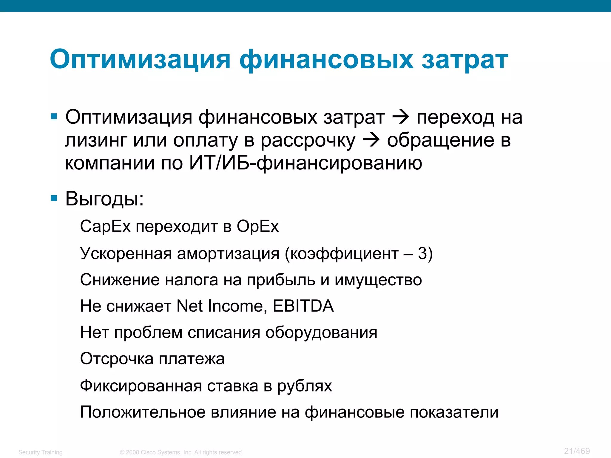 © 2008 Cisco Systems, Inc. All rights reserved.Security Training 21/469
Оптимизация финансовых затрат
§  Оптимизация финансовых затрат à переход на
лизинг или оплату в рассрочку à обращение в
компании по ИТ/ИБ-финансированию
§  Выгоды:
CapEx переходит в OpEx
Ускоренная амортизация (коэффициент – 3)
Снижение налога на прибыль и имущество
Не снижает Net Income, EBITDA
Нет проблем списания оборудования
Отсрочка платежа
Фиксированная ставка в рублях
Положительное влияние на финансовые показатели
 