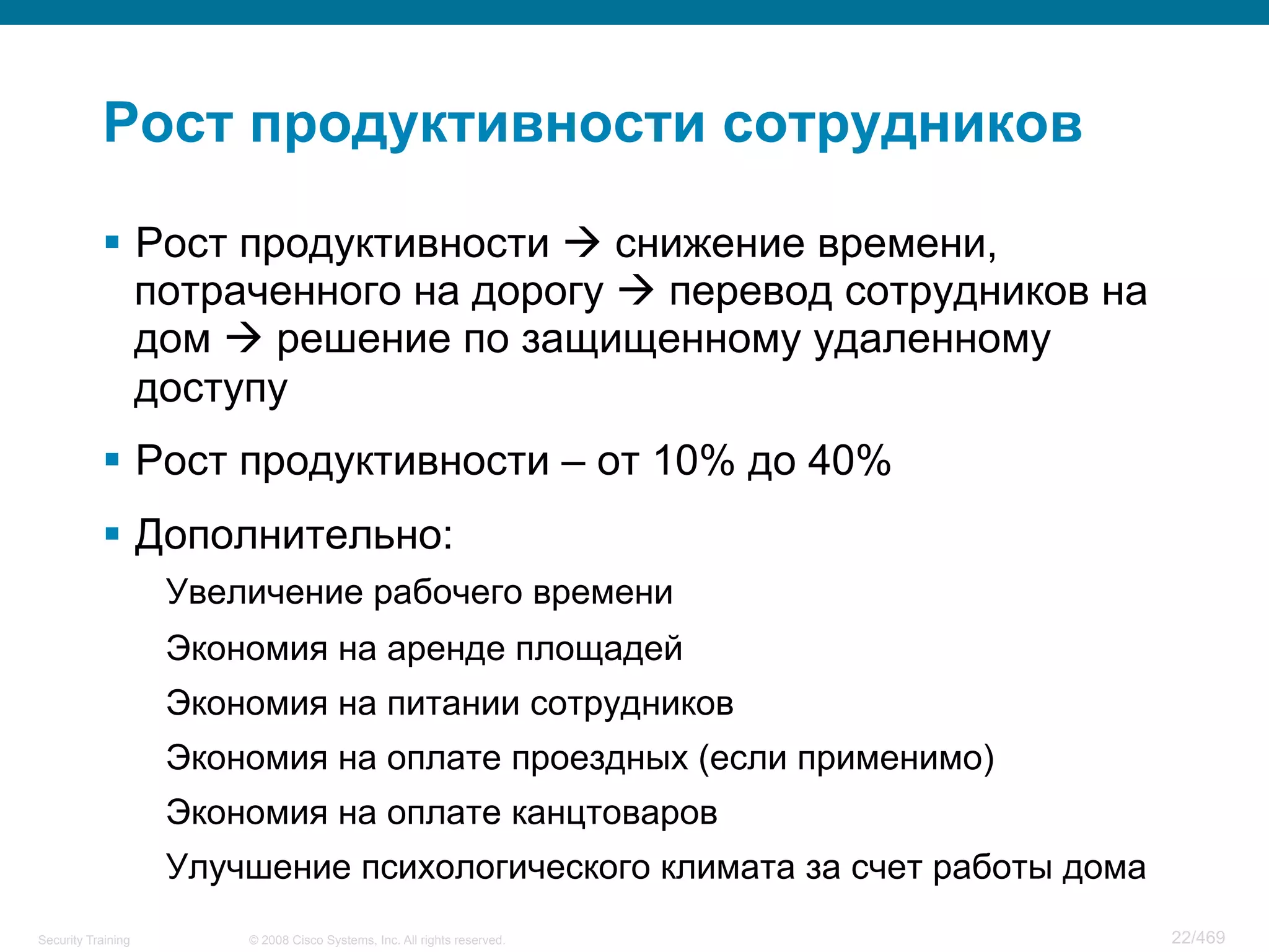 © 2008 Cisco Systems, Inc. All rights reserved.Security Training 22/469
Рост продуктивности сотрудников
§  Рост продуктивности à снижение времени,
потраченного на дорогу à перевод сотрудников на
дом à решение по защищенному удаленному
доступу
§  Рост продуктивности – от 10% до 40%
§  Дополнительно:
Увеличение рабочего времени
Экономия на аренде площадей
Экономия на питании сотрудников
Экономия на оплате проездных (если применимо)
Экономия на оплате канцтоваров
Улучшение психологического климата за счет работы дома
 