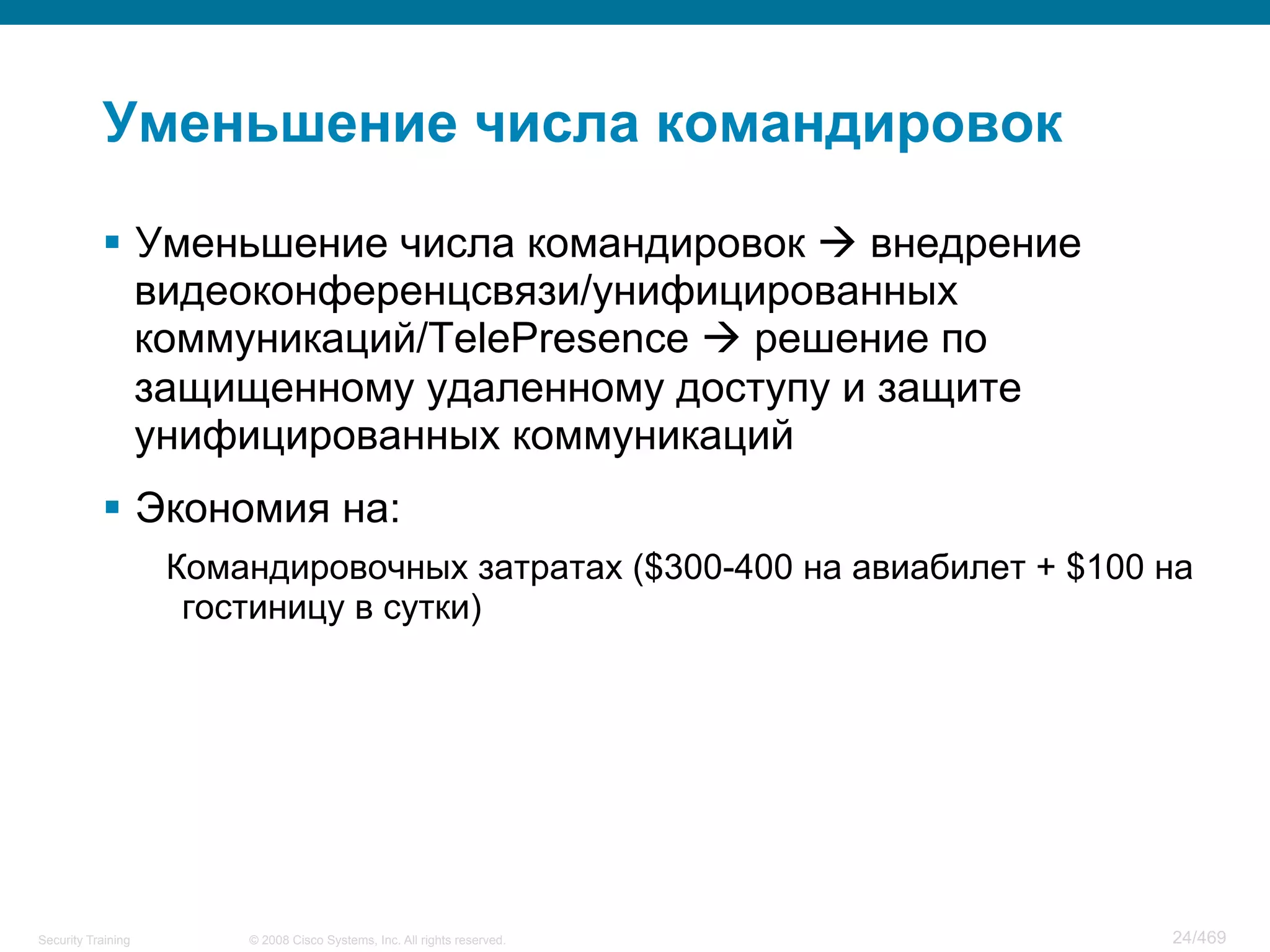 © 2008 Cisco Systems, Inc. All rights reserved.Security Training 24/469
Уменьшение числа командировок
§  Уменьшение числа командировок à внедрение
видеоконференцсвязи/унифицированных
коммуникаций/TelePresence à решение по
защищенному удаленному доступу и защите
унифицированных коммуникаций
§  Экономия на:
Командировочных затратах ($300-400 на авиабилет + $100 на
гостиницу в сутки)
 