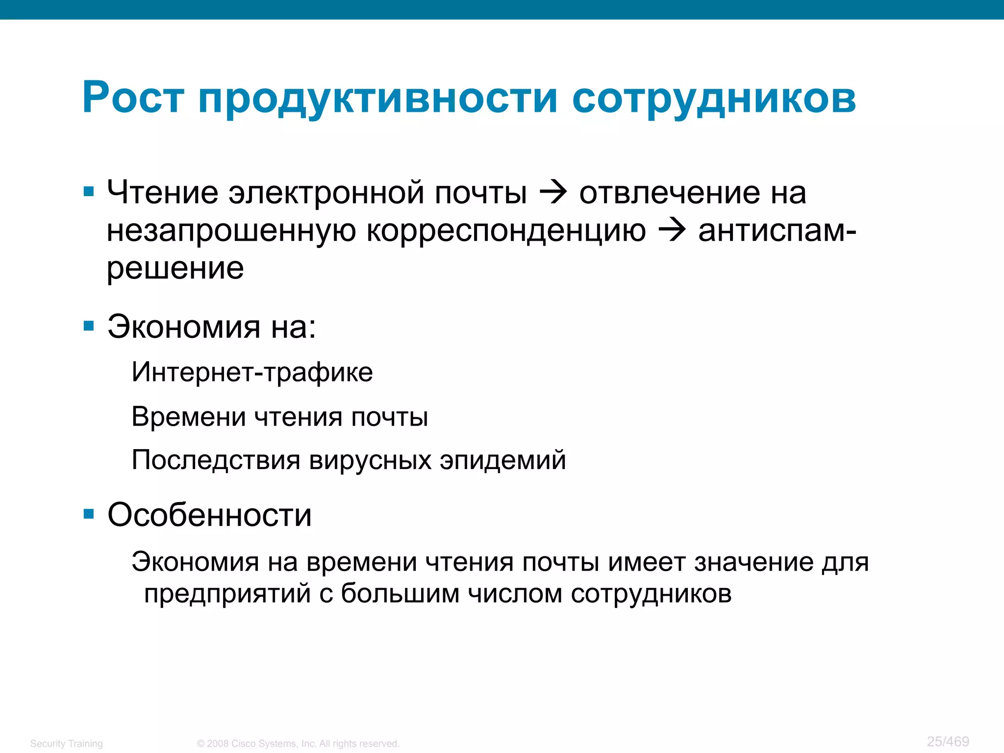 © 2008 Cisco Systems, Inc. All rights reserved.Security Training 25/469
Рост продуктивности сотрудников
§  Чтение электронной почты à отвлечение на
незапрошенную корреспонденцию à антиспам-
решение
§  Экономия на:
Интернет-трафике
Времени чтения почты
Последствия вирусных эпидемий
§  Особенности
Экономия на времени чтения почты имеет значение для
предприятий с большим числом сотрудников
 