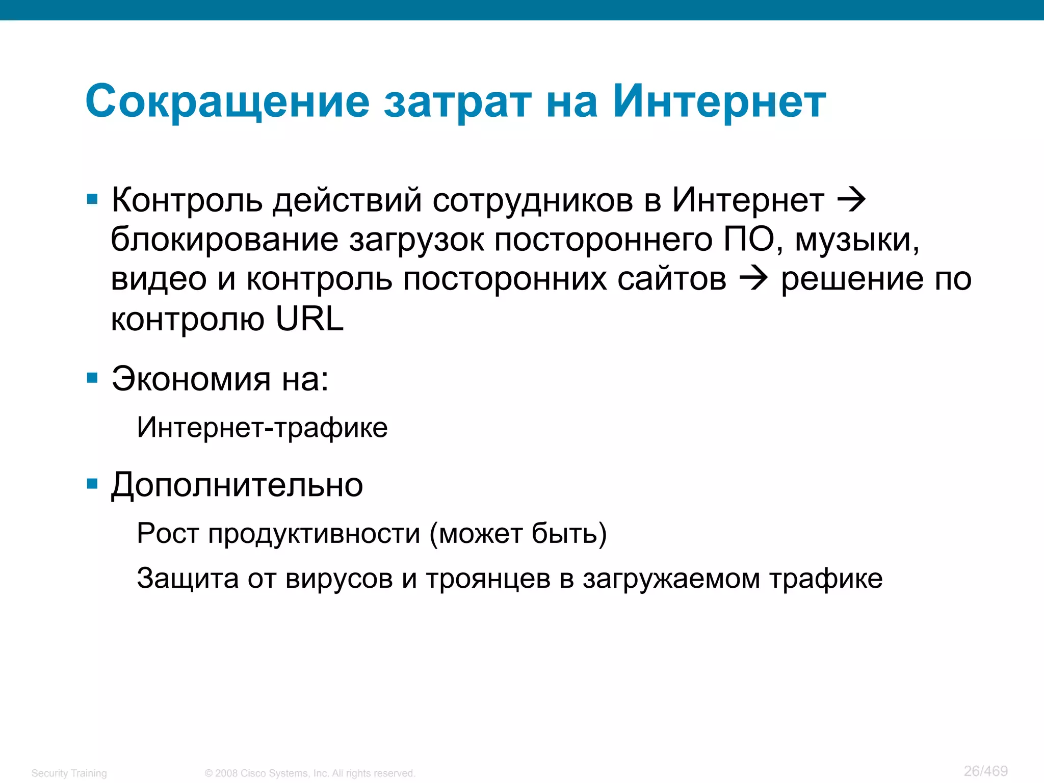 © 2008 Cisco Systems, Inc. All rights reserved.Security Training 26/469
Сокращение затрат на Интернет
§  Контроль действий сотрудников в Интернет à
блокирование загрузок постороннего ПО, музыки,
видео и контроль посторонних сайтов à решение по
контролю URL
§  Экономия на:
Интернет-трафике
§  Дополнительно
Рост продуктивности (может быть)
Защита от вирусов и троянцев в загружаемом трафике
 