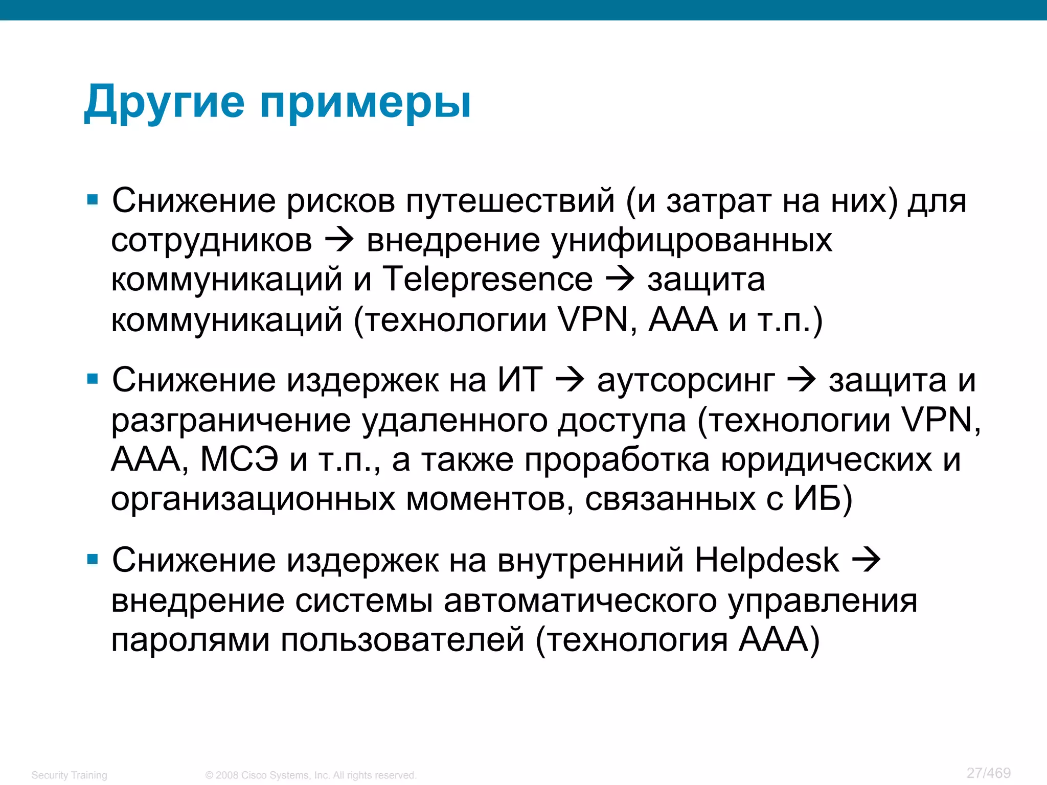 © 2008 Cisco Systems, Inc. All rights reserved.Security Training 27/469
Другие примеры
§  Снижение рисков путешествий (и затрат на них) для
сотрудников à внедрение унифицрованных
коммуникаций и Telepresence à защита
коммуникаций (технологии VPN, AAA и т.п.)
§  Снижение издержек на ИТ à аутсорсинг à защита и
разграничение удаленного доступа (технологии VPN,
AAA, МСЭ и т.п., а также проработка юридических и
организационных моментов, связанных с ИБ)
§  Снижение издержек на внутренний Helpdesk à
внедрение системы автоматического управления
паролями пользователей (технология AAA)
 