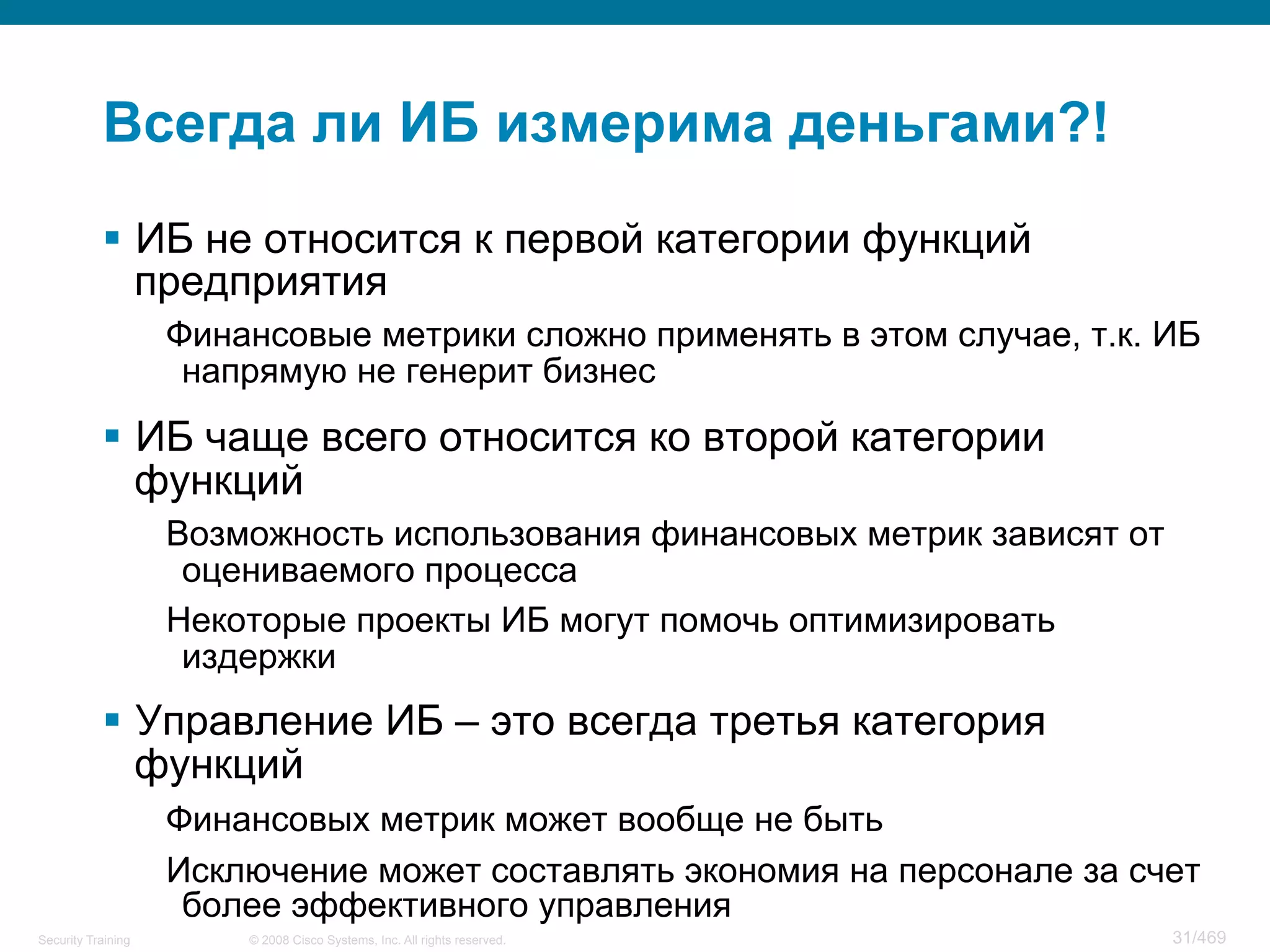 © 2008 Cisco Systems, Inc. All rights reserved.Security Training 31/469
Всегда ли ИБ измерима деньгами?!
§  ИБ не относится к первой категории функций
предприятия
Финансовые метрики сложно применять в этом случае, т.к. ИБ
напрямую не генерит бизнес
§  ИБ чаще всего относится ко второй категории
функций
Возможность использования финансовых метрик зависят от
оцениваемого процесса
Некоторые проекты ИБ могут помочь оптимизировать
издержки
§  Управление ИБ – это всегда третья категория
функций
Финансовых метрик может вообще не быть
Исключение может составлять экономия на персонале за счет
более эффективного управления
 