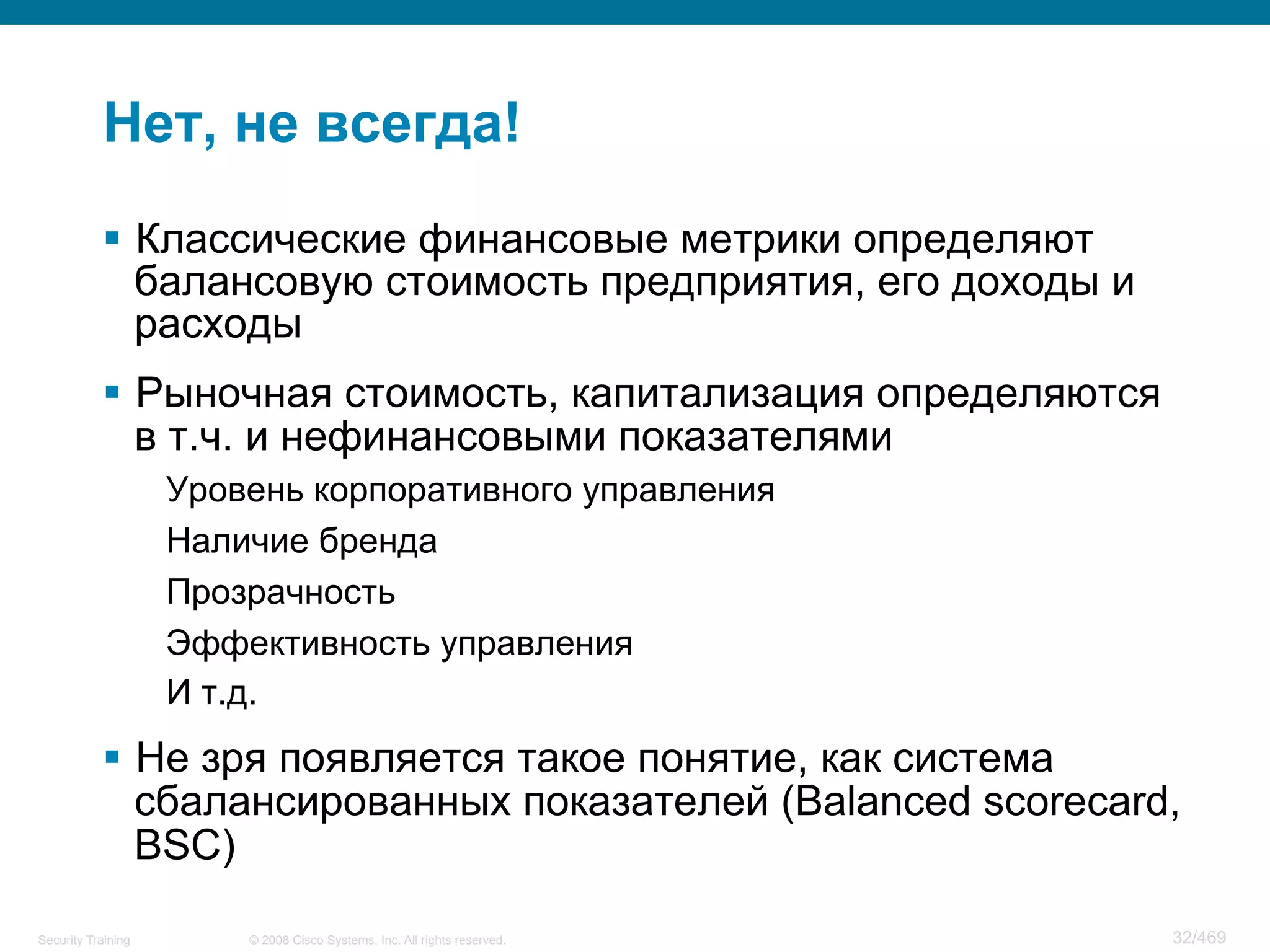 © 2008 Cisco Systems, Inc. All rights reserved.Security Training 32/469
Нет, не всегда!
§  Классические финансовые метрики определяют
балансовую стоимость предприятия, его доходы и
расходы
§  Рыночная стоимость, капитализация определяются
в т.ч. и нефинансовыми показателями
Уровень корпоративного управления
Наличие бренда
Прозрачность
Эффективность управления
И т.д.
§  Не зря появляется такое понятие, как система
сбалансированных показателей (Balanced scorecard,
BSC)
 